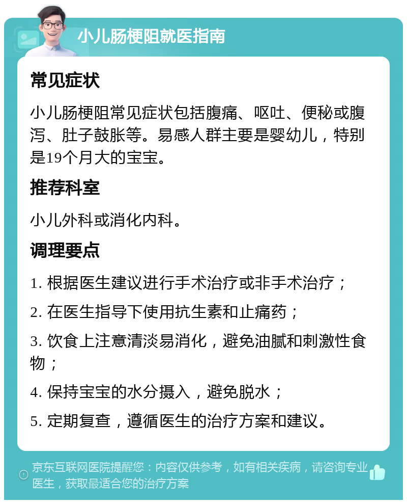 小儿肠梗阻就医指南 常见症状 小儿肠梗阻常见症状包括腹痛、呕吐、便秘或腹泻、肚子鼓胀等。易感人群主要是婴幼儿，特别是19个月大的宝宝。 推荐科室 小儿外科或消化内科。 调理要点 1. 根据医生建议进行手术治疗或非手术治疗； 2. 在医生指导下使用抗生素和止痛药； 3. 饮食上注意清淡易消化，避免油腻和刺激性食物； 4. 保持宝宝的水分摄入，避免脱水； 5. 定期复查，遵循医生的治疗方案和建议。