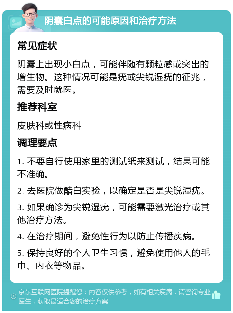 阴囊白点的可能原因和治疗方法 常见症状 阴囊上出现小白点，可能伴随有颗粒感或突出的增生物。这种情况可能是疣或尖锐湿疣的征兆，需要及时就医。 推荐科室 皮肤科或性病科 调理要点 1. 不要自行使用家里的测试纸来测试，结果可能不准确。 2. 去医院做醋白实验，以确定是否是尖锐湿疣。 3. 如果确诊为尖锐湿疣，可能需要激光治疗或其他治疗方法。 4. 在治疗期间，避免性行为以防止传播疾病。 5. 保持良好的个人卫生习惯，避免使用他人的毛巾、内衣等物品。