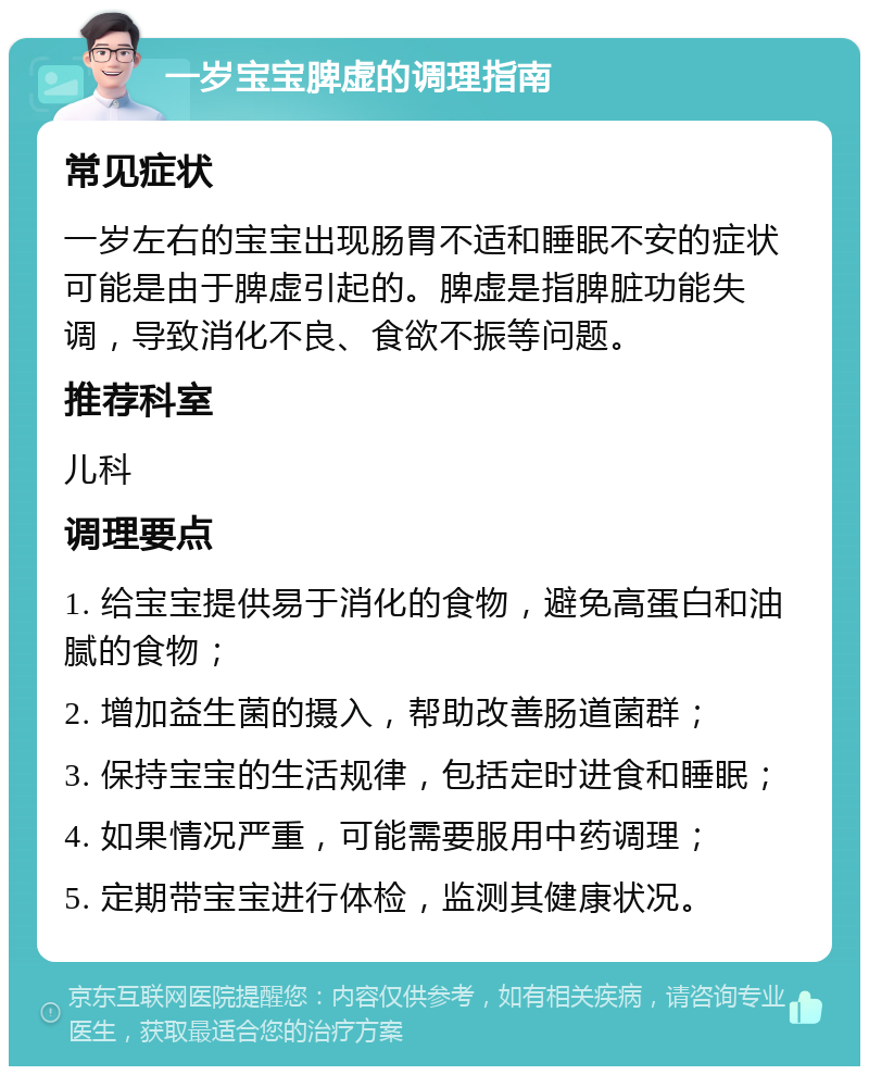 一岁宝宝脾虚的调理指南 常见症状 一岁左右的宝宝出现肠胃不适和睡眠不安的症状可能是由于脾虚引起的。脾虚是指脾脏功能失调，导致消化不良、食欲不振等问题。 推荐科室 儿科 调理要点 1. 给宝宝提供易于消化的食物，避免高蛋白和油腻的食物； 2. 增加益生菌的摄入，帮助改善肠道菌群； 3. 保持宝宝的生活规律，包括定时进食和睡眠； 4. 如果情况严重，可能需要服用中药调理； 5. 定期带宝宝进行体检，监测其健康状况。