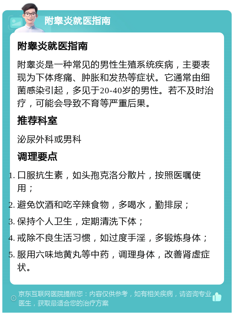 附睾炎就医指南 附睾炎就医指南 附睾炎是一种常见的男性生殖系统疾病，主要表现为下体疼痛、肿胀和发热等症状。它通常由细菌感染引起，多见于20-40岁的男性。若不及时治疗，可能会导致不育等严重后果。 推荐科室 泌尿外科或男科 调理要点 口服抗生素，如头孢克洛分散片，按照医嘱使用； 避免饮酒和吃辛辣食物，多喝水，勤排尿； 保持个人卫生，定期清洗下体； 戒除不良生活习惯，如过度手淫，多锻炼身体； 服用六味地黄丸等中药，调理身体，改善肾虚症状。