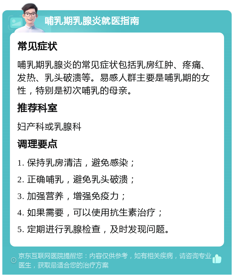 哺乳期乳腺炎就医指南 常见症状 哺乳期乳腺炎的常见症状包括乳房红肿、疼痛、发热、乳头破溃等。易感人群主要是哺乳期的女性，特别是初次哺乳的母亲。 推荐科室 妇产科或乳腺科 调理要点 1. 保持乳房清洁，避免感染； 2. 正确哺乳，避免乳头破溃； 3. 加强营养，增强免疫力； 4. 如果需要，可以使用抗生素治疗； 5. 定期进行乳腺检查，及时发现问题。