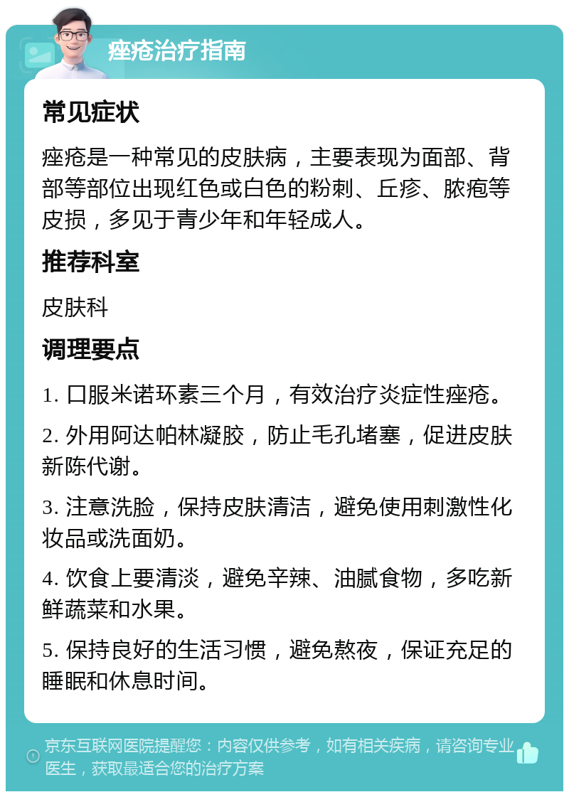 痤疮治疗指南 常见症状 痤疮是一种常见的皮肤病，主要表现为面部、背部等部位出现红色或白色的粉刺、丘疹、脓疱等皮损，多见于青少年和年轻成人。 推荐科室 皮肤科 调理要点 1. 口服米诺环素三个月，有效治疗炎症性痤疮。 2. 外用阿达帕林凝胶，防止毛孔堵塞，促进皮肤新陈代谢。 3. 注意洗脸，保持皮肤清洁，避免使用刺激性化妆品或洗面奶。 4. 饮食上要清淡，避免辛辣、油腻食物，多吃新鲜蔬菜和水果。 5. 保持良好的生活习惯，避免熬夜，保证充足的睡眠和休息时间。