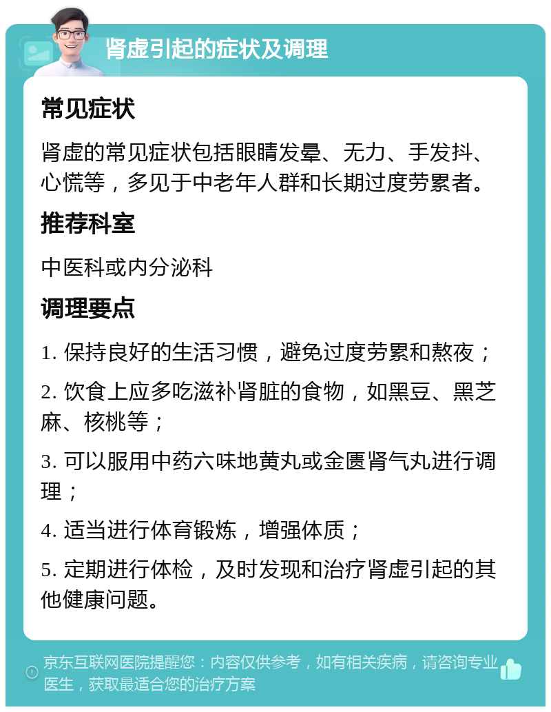 肾虚引起的症状及调理 常见症状 肾虚的常见症状包括眼睛发晕、无力、手发抖、心慌等，多见于中老年人群和长期过度劳累者。 推荐科室 中医科或内分泌科 调理要点 1. 保持良好的生活习惯，避免过度劳累和熬夜； 2. 饮食上应多吃滋补肾脏的食物，如黑豆、黑芝麻、核桃等； 3. 可以服用中药六味地黄丸或金匮肾气丸进行调理； 4. 适当进行体育锻炼，增强体质； 5. 定期进行体检，及时发现和治疗肾虚引起的其他健康问题。