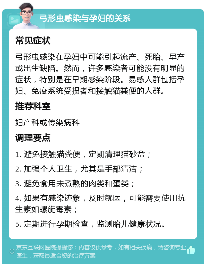 弓形虫感染与孕妇的关系 常见症状 弓形虫感染在孕妇中可能引起流产、死胎、早产或出生缺陷。然而，许多感染者可能没有明显的症状，特别是在早期感染阶段。易感人群包括孕妇、免疫系统受损者和接触猫粪便的人群。 推荐科室 妇产科或传染病科 调理要点 1. 避免接触猫粪便，定期清理猫砂盆； 2. 加强个人卫生，尤其是手部清洁； 3. 避免食用未煮熟的肉类和蛋类； 4. 如果有感染迹象，及时就医，可能需要使用抗生素如螺旋霉素； 5. 定期进行孕期检查，监测胎儿健康状况。