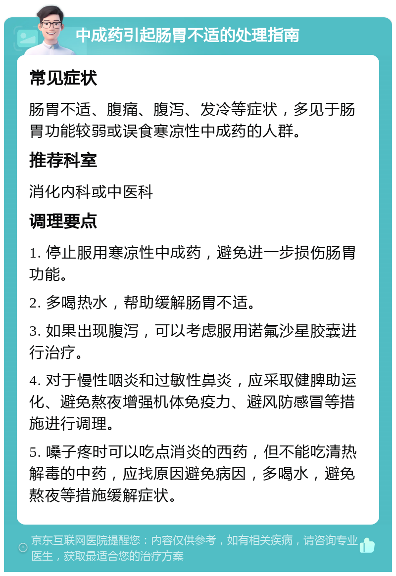 中成药引起肠胃不适的处理指南 常见症状 肠胃不适、腹痛、腹泻、发冷等症状，多见于肠胃功能较弱或误食寒凉性中成药的人群。 推荐科室 消化内科或中医科 调理要点 1. 停止服用寒凉性中成药，避免进一步损伤肠胃功能。 2. 多喝热水，帮助缓解肠胃不适。 3. 如果出现腹泻，可以考虑服用诺氟沙星胶囊进行治疗。 4. 对于慢性咽炎和过敏性鼻炎，应采取健脾助运化、避免熬夜增强机体免疫力、避风防感冒等措施进行调理。 5. 嗓子疼时可以吃点消炎的西药，但不能吃清热解毒的中药，应找原因避免病因，多喝水，避免熬夜等措施缓解症状。