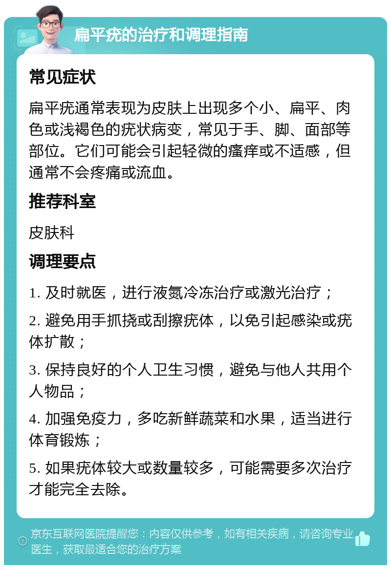 扁平疣的治疗和调理指南 常见症状 扁平疣通常表现为皮肤上出现多个小、扁平、肉色或浅褐色的疣状病变，常见于手、脚、面部等部位。它们可能会引起轻微的瘙痒或不适感，但通常不会疼痛或流血。 推荐科室 皮肤科 调理要点 1. 及时就医，进行液氮冷冻治疗或激光治疗； 2. 避免用手抓挠或刮擦疣体，以免引起感染或疣体扩散； 3. 保持良好的个人卫生习惯，避免与他人共用个人物品； 4. 加强免疫力，多吃新鲜蔬菜和水果，适当进行体育锻炼； 5. 如果疣体较大或数量较多，可能需要多次治疗才能完全去除。