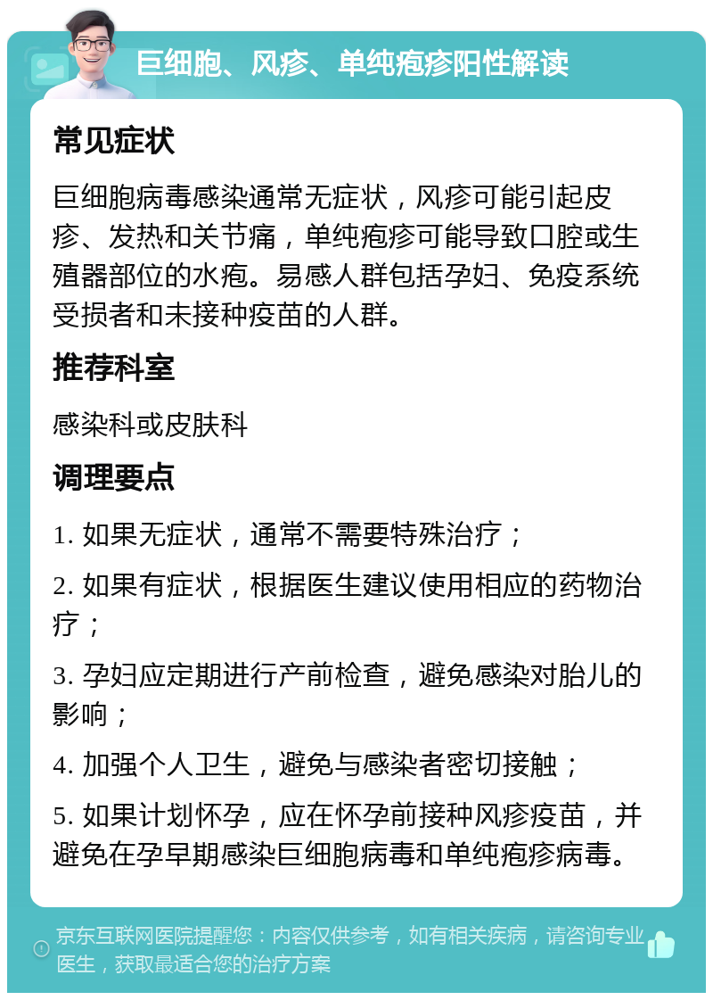 巨细胞、风疹、单纯疱疹阳性解读 常见症状 巨细胞病毒感染通常无症状，风疹可能引起皮疹、发热和关节痛，单纯疱疹可能导致口腔或生殖器部位的水疱。易感人群包括孕妇、免疫系统受损者和未接种疫苗的人群。 推荐科室 感染科或皮肤科 调理要点 1. 如果无症状，通常不需要特殊治疗； 2. 如果有症状，根据医生建议使用相应的药物治疗； 3. 孕妇应定期进行产前检查，避免感染对胎儿的影响； 4. 加强个人卫生，避免与感染者密切接触； 5. 如果计划怀孕，应在怀孕前接种风疹疫苗，并避免在孕早期感染巨细胞病毒和单纯疱疹病毒。