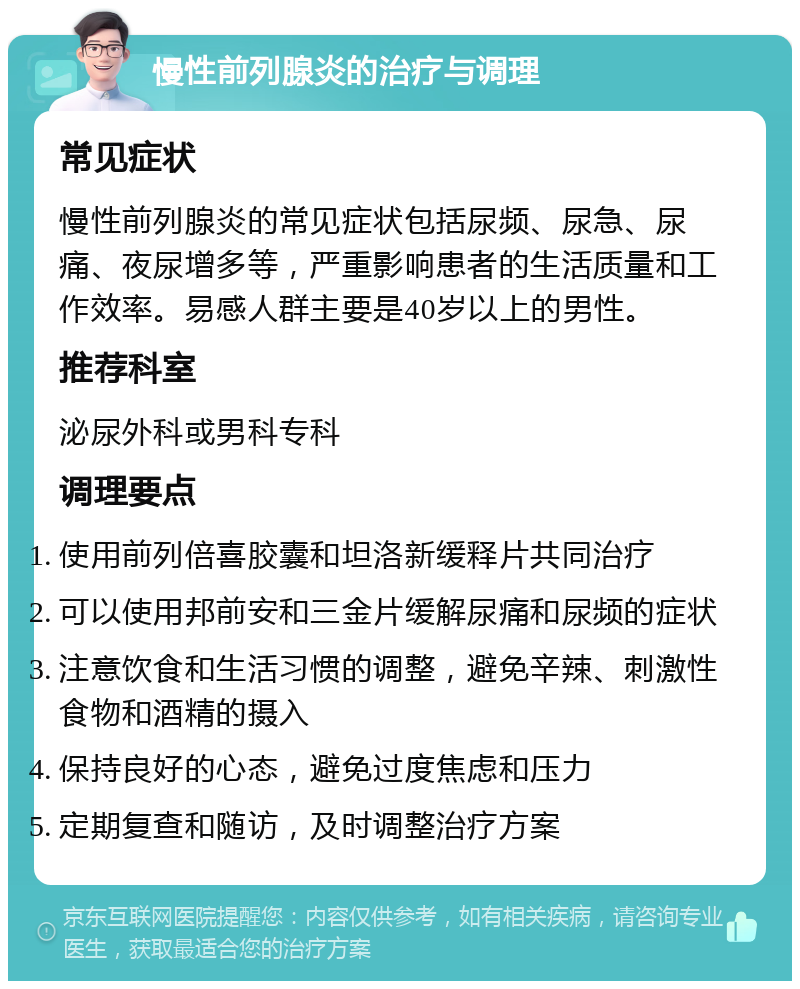 慢性前列腺炎的治疗与调理 常见症状 慢性前列腺炎的常见症状包括尿频、尿急、尿痛、夜尿增多等，严重影响患者的生活质量和工作效率。易感人群主要是40岁以上的男性。 推荐科室 泌尿外科或男科专科 调理要点 使用前列倍喜胶囊和坦洛新缓释片共同治疗 可以使用邦前安和三金片缓解尿痛和尿频的症状 注意饮食和生活习惯的调整，避免辛辣、刺激性食物和酒精的摄入 保持良好的心态，避免过度焦虑和压力 定期复查和随访，及时调整治疗方案