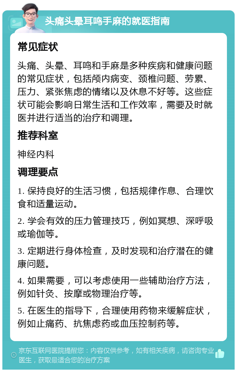 头痛头晕耳鸣手麻的就医指南 常见症状 头痛、头晕、耳鸣和手麻是多种疾病和健康问题的常见症状，包括颅内病变、颈椎问题、劳累、压力、紧张焦虑的情绪以及休息不好等。这些症状可能会影响日常生活和工作效率，需要及时就医并进行适当的治疗和调理。 推荐科室 神经内科 调理要点 1. 保持良好的生活习惯，包括规律作息、合理饮食和适量运动。 2. 学会有效的压力管理技巧，例如冥想、深呼吸或瑜伽等。 3. 定期进行身体检查，及时发现和治疗潜在的健康问题。 4. 如果需要，可以考虑使用一些辅助治疗方法，例如针灸、按摩或物理治疗等。 5. 在医生的指导下，合理使用药物来缓解症状，例如止痛药、抗焦虑药或血压控制药等。