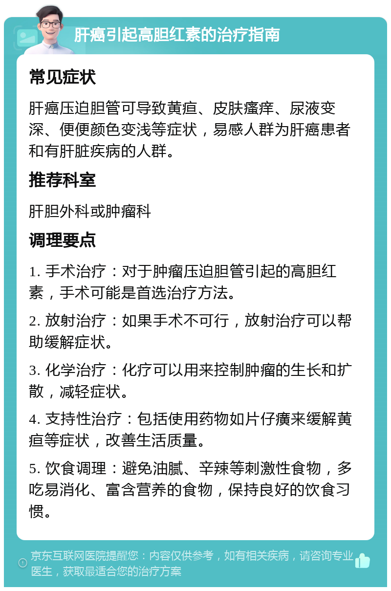 肝癌引起高胆红素的治疗指南 常见症状 肝癌压迫胆管可导致黄疸、皮肤瘙痒、尿液变深、便便颜色变浅等症状，易感人群为肝癌患者和有肝脏疾病的人群。 推荐科室 肝胆外科或肿瘤科 调理要点 1. 手术治疗：对于肿瘤压迫胆管引起的高胆红素，手术可能是首选治疗方法。 2. 放射治疗：如果手术不可行，放射治疗可以帮助缓解症状。 3. 化学治疗：化疗可以用来控制肿瘤的生长和扩散，减轻症状。 4. 支持性治疗：包括使用药物如片仔癀来缓解黄疸等症状，改善生活质量。 5. 饮食调理：避免油腻、辛辣等刺激性食物，多吃易消化、富含营养的食物，保持良好的饮食习惯。