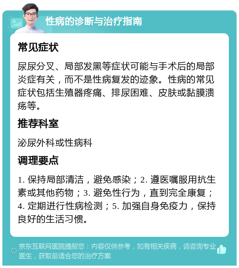 性病的诊断与治疗指南 常见症状 尿尿分叉、局部发黑等症状可能与手术后的局部炎症有关，而不是性病复发的迹象。性病的常见症状包括生殖器疼痛、排尿困难、皮肤或黏膜溃疡等。 推荐科室 泌尿外科或性病科 调理要点 1. 保持局部清洁，避免感染；2. 遵医嘱服用抗生素或其他药物；3. 避免性行为，直到完全康复；4. 定期进行性病检测；5. 加强自身免疫力，保持良好的生活习惯。