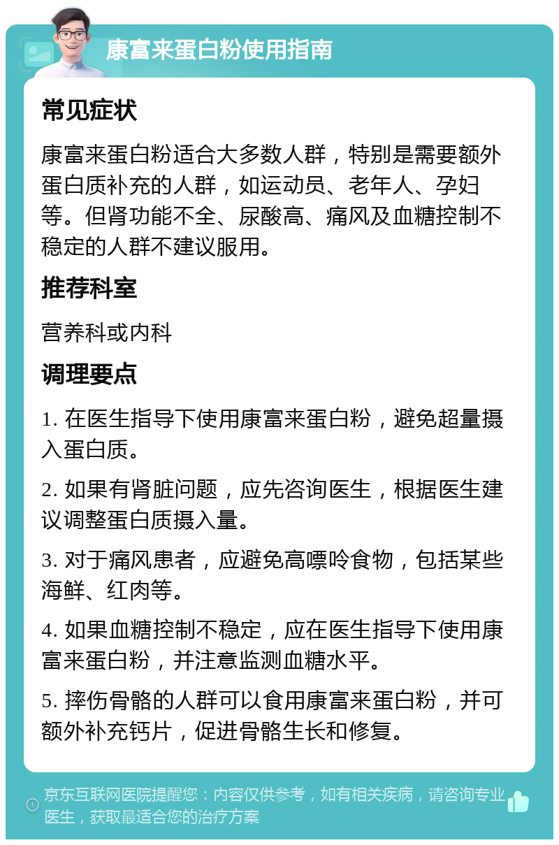 康富来蛋白粉使用指南 常见症状 康富来蛋白粉适合大多数人群，特别是需要额外蛋白质补充的人群，如运动员、老年人、孕妇等。但肾功能不全、尿酸高、痛风及血糖控制不稳定的人群不建议服用。 推荐科室 营养科或内科 调理要点 1. 在医生指导下使用康富来蛋白粉，避免超量摄入蛋白质。 2. 如果有肾脏问题，应先咨询医生，根据医生建议调整蛋白质摄入量。 3. 对于痛风患者，应避免高嘌呤食物，包括某些海鲜、红肉等。 4. 如果血糖控制不稳定，应在医生指导下使用康富来蛋白粉，并注意监测血糖水平。 5. 摔伤骨骼的人群可以食用康富来蛋白粉，并可额外补充钙片，促进骨骼生长和修复。