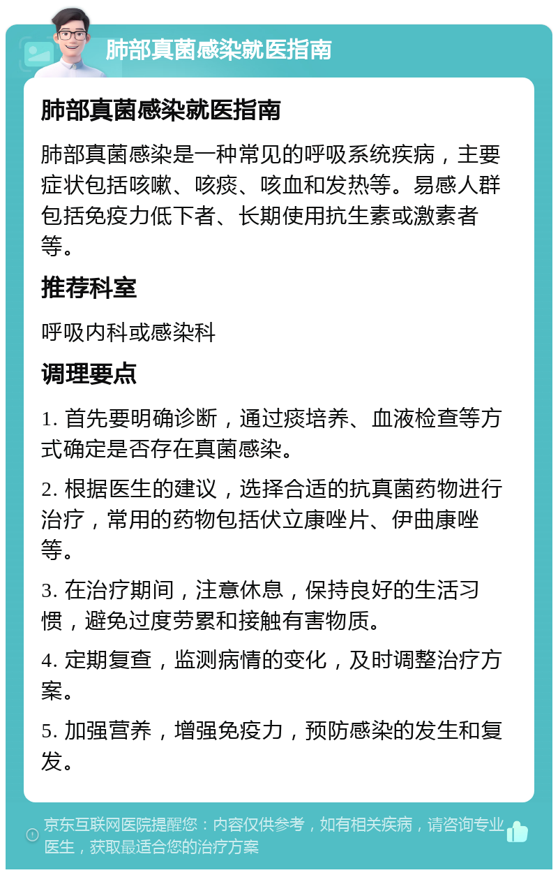 肺部真菌感染就医指南 肺部真菌感染就医指南 肺部真菌感染是一种常见的呼吸系统疾病，主要症状包括咳嗽、咳痰、咳血和发热等。易感人群包括免疫力低下者、长期使用抗生素或激素者等。 推荐科室 呼吸内科或感染科 调理要点 1. 首先要明确诊断，通过痰培养、血液检查等方式确定是否存在真菌感染。 2. 根据医生的建议，选择合适的抗真菌药物进行治疗，常用的药物包括伏立康唑片、伊曲康唑等。 3. 在治疗期间，注意休息，保持良好的生活习惯，避免过度劳累和接触有害物质。 4. 定期复查，监测病情的变化，及时调整治疗方案。 5. 加强营养，增强免疫力，预防感染的发生和复发。