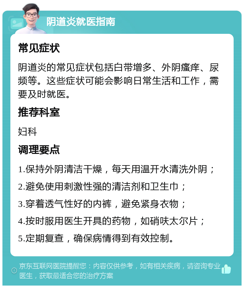 阴道炎就医指南 常见症状 阴道炎的常见症状包括白带增多、外阴瘙痒、尿频等。这些症状可能会影响日常生活和工作，需要及时就医。 推荐科室 妇科 调理要点 1.保持外阴清洁干燥，每天用温开水清洗外阴； 2.避免使用刺激性强的清洁剂和卫生巾； 3.穿着透气性好的内裤，避免紧身衣物； 4.按时服用医生开具的药物，如硝呋太尔片； 5.定期复查，确保病情得到有效控制。