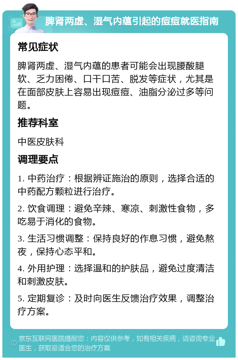 脾肾两虚、湿气内蕴引起的痘痘就医指南 常见症状 脾肾两虚、湿气内蕴的患者可能会出现腰酸腿软、乏力困倦、口干口苦、脱发等症状，尤其是在面部皮肤上容易出现痘痘、油脂分泌过多等问题。 推荐科室 中医皮肤科 调理要点 1. 中药治疗：根据辨证施治的原则，选择合适的中药配方颗粒进行治疗。 2. 饮食调理：避免辛辣、寒凉、刺激性食物，多吃易于消化的食物。 3. 生活习惯调整：保持良好的作息习惯，避免熬夜，保持心态平和。 4. 外用护理：选择温和的护肤品，避免过度清洁和刺激皮肤。 5. 定期复诊：及时向医生反馈治疗效果，调整治疗方案。