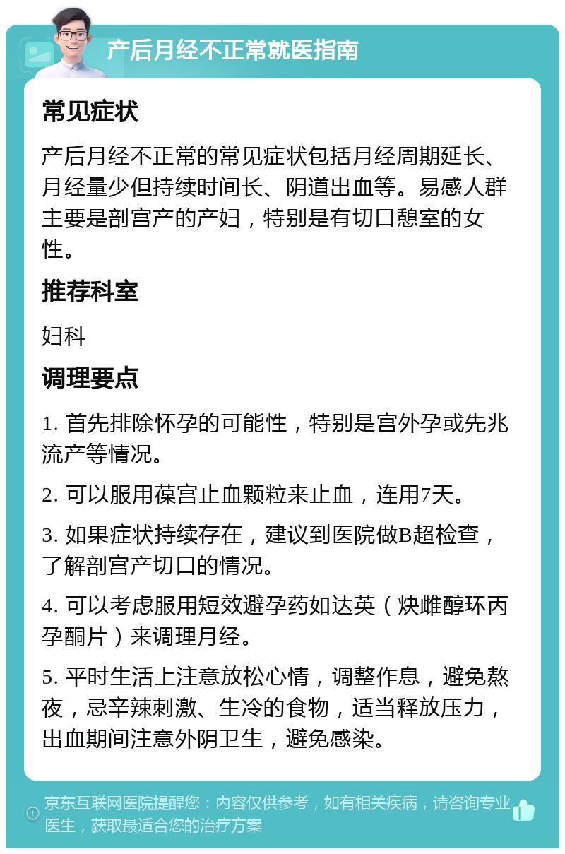 产后月经不正常就医指南 常见症状 产后月经不正常的常见症状包括月经周期延长、月经量少但持续时间长、阴道出血等。易感人群主要是剖宫产的产妇，特别是有切口憩室的女性。 推荐科室 妇科 调理要点 1. 首先排除怀孕的可能性，特别是宫外孕或先兆流产等情况。 2. 可以服用葆宫止血颗粒来止血，连用7天。 3. 如果症状持续存在，建议到医院做B超检查，了解剖宫产切口的情况。 4. 可以考虑服用短效避孕药如达英（炔雌醇环丙孕酮片）来调理月经。 5. 平时生活上注意放松心情，调整作息，避免熬夜，忌辛辣刺激、生冷的食物，适当释放压力，出血期间注意外阴卫生，避免感染。