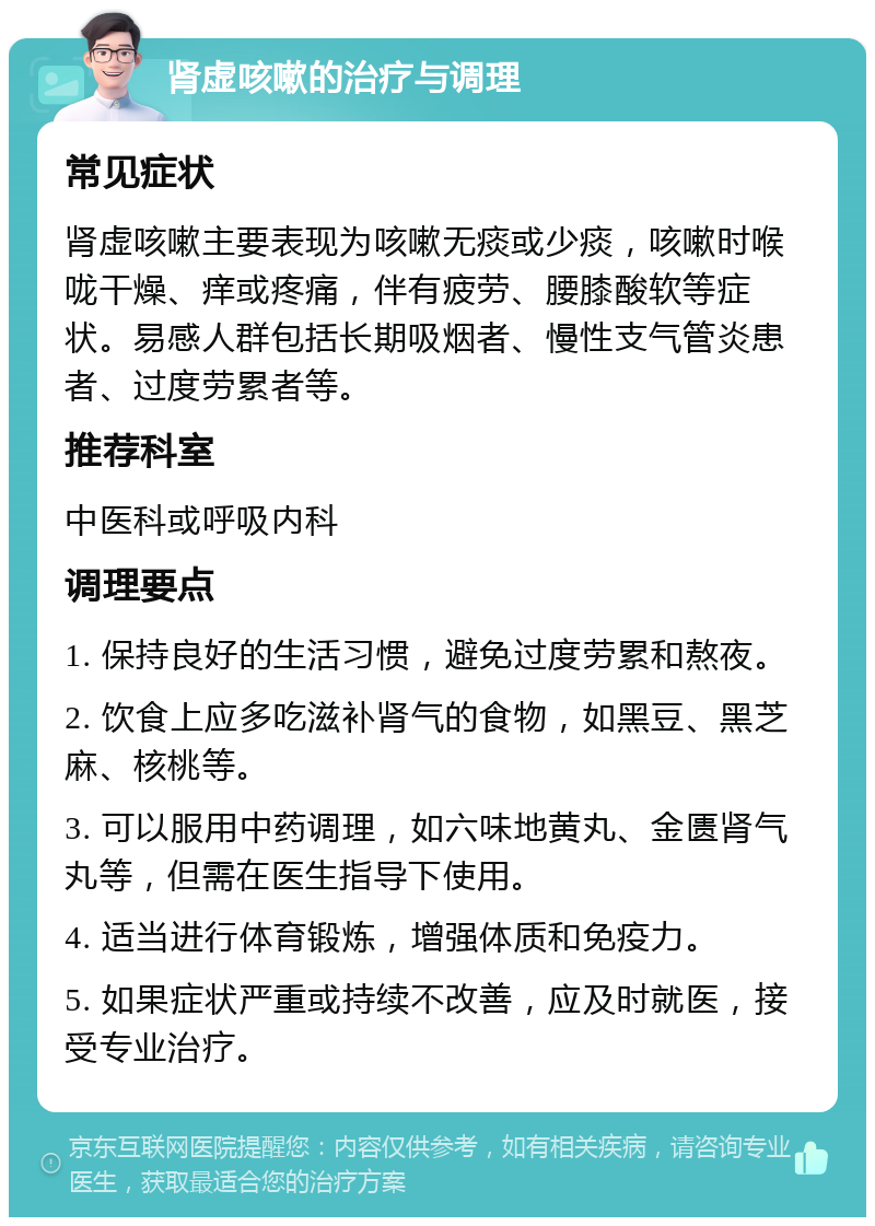 肾虚咳嗽的治疗与调理 常见症状 肾虚咳嗽主要表现为咳嗽无痰或少痰，咳嗽时喉咙干燥、痒或疼痛，伴有疲劳、腰膝酸软等症状。易感人群包括长期吸烟者、慢性支气管炎患者、过度劳累者等。 推荐科室 中医科或呼吸内科 调理要点 1. 保持良好的生活习惯，避免过度劳累和熬夜。 2. 饮食上应多吃滋补肾气的食物，如黑豆、黑芝麻、核桃等。 3. 可以服用中药调理，如六味地黄丸、金匮肾气丸等，但需在医生指导下使用。 4. 适当进行体育锻炼，增强体质和免疫力。 5. 如果症状严重或持续不改善，应及时就医，接受专业治疗。