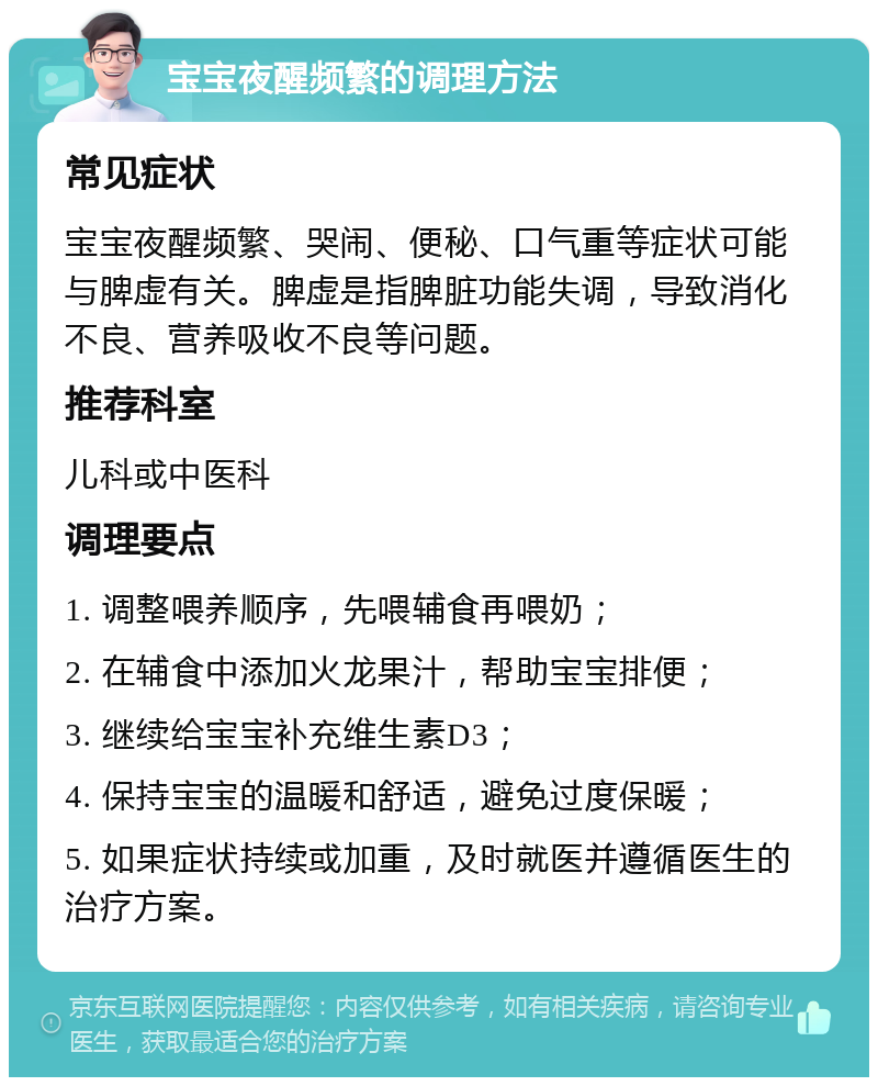 宝宝夜醒频繁的调理方法 常见症状 宝宝夜醒频繁、哭闹、便秘、口气重等症状可能与脾虚有关。脾虚是指脾脏功能失调，导致消化不良、营养吸收不良等问题。 推荐科室 儿科或中医科 调理要点 1. 调整喂养顺序，先喂辅食再喂奶； 2. 在辅食中添加火龙果汁，帮助宝宝排便； 3. 继续给宝宝补充维生素D3； 4. 保持宝宝的温暖和舒适，避免过度保暖； 5. 如果症状持续或加重，及时就医并遵循医生的治疗方案。