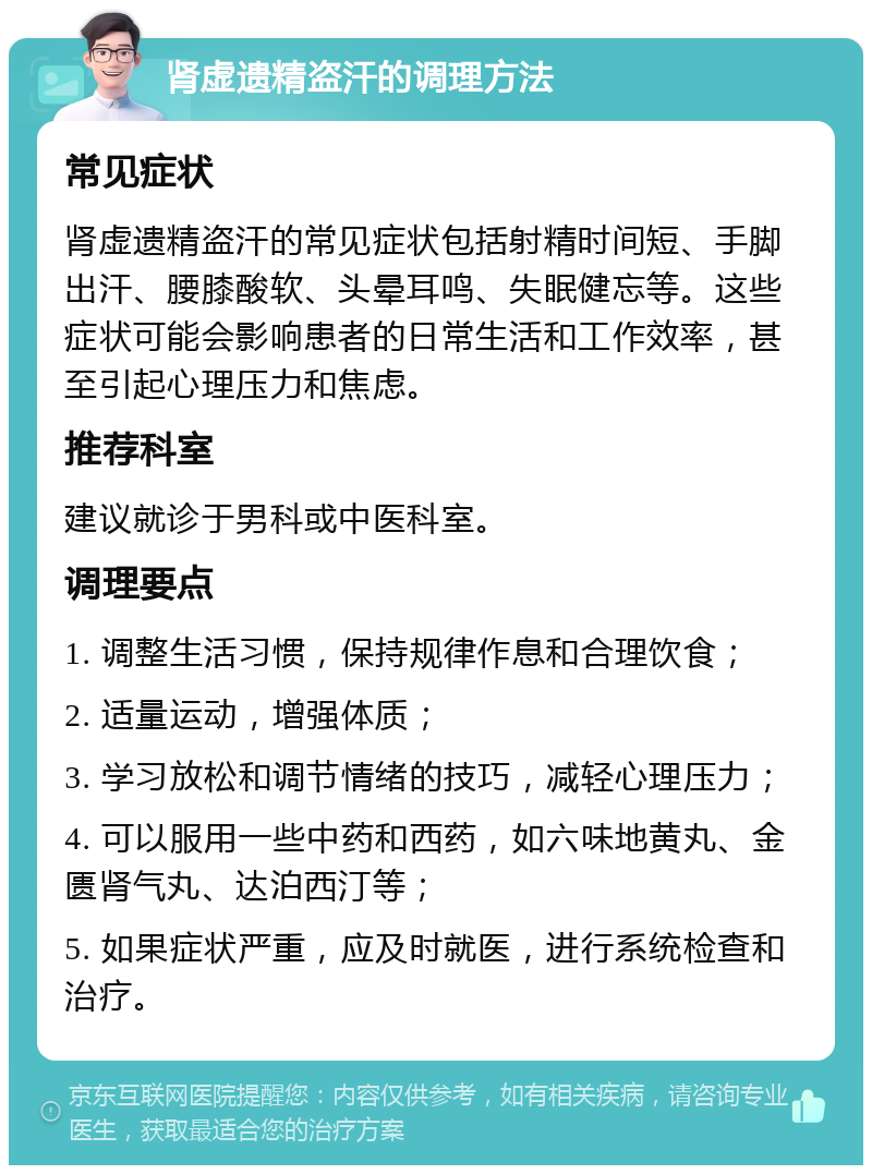 肾虚遗精盗汗的调理方法 常见症状 肾虚遗精盗汗的常见症状包括射精时间短、手脚出汗、腰膝酸软、头晕耳鸣、失眠健忘等。这些症状可能会影响患者的日常生活和工作效率，甚至引起心理压力和焦虑。 推荐科室 建议就诊于男科或中医科室。 调理要点 1. 调整生活习惯，保持规律作息和合理饮食； 2. 适量运动，增强体质； 3. 学习放松和调节情绪的技巧，减轻心理压力； 4. 可以服用一些中药和西药，如六味地黄丸、金匮肾气丸、达泊西汀等； 5. 如果症状严重，应及时就医，进行系统检查和治疗。