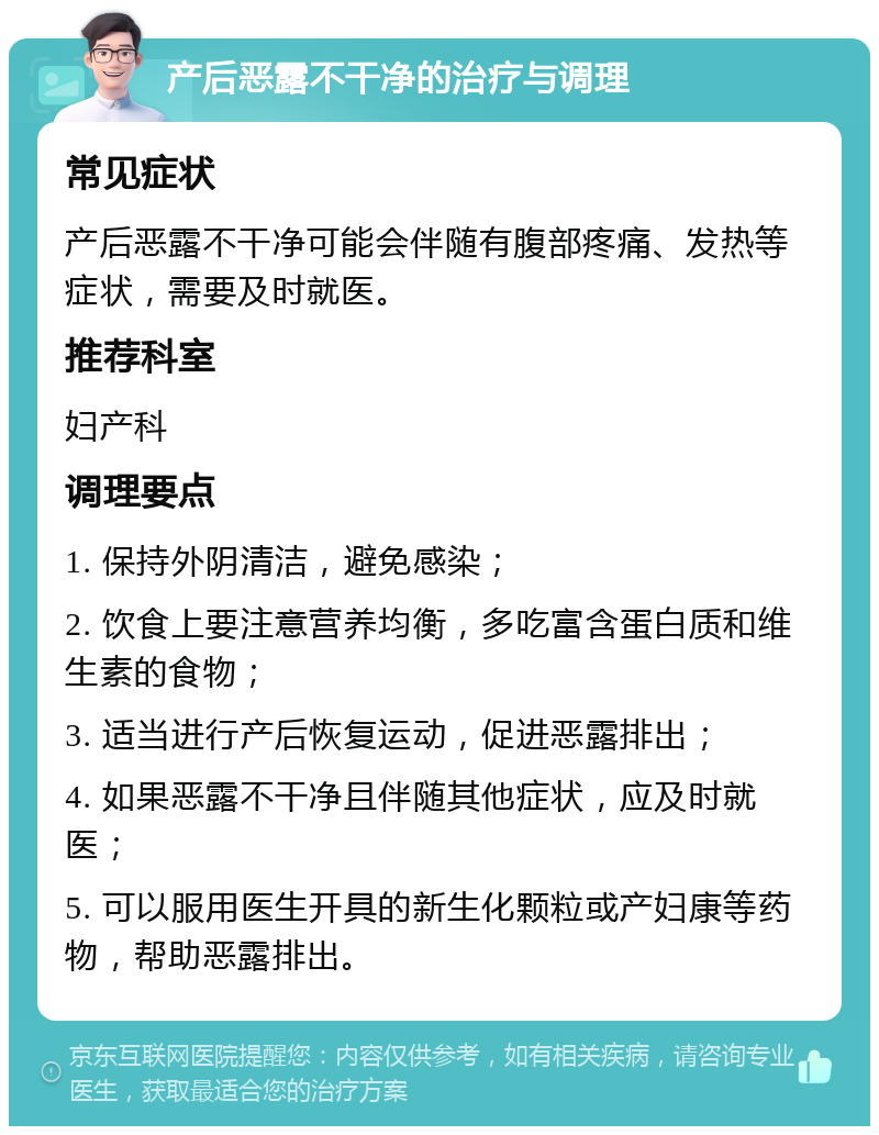 产后恶露不干净的治疗与调理 常见症状 产后恶露不干净可能会伴随有腹部疼痛、发热等症状，需要及时就医。 推荐科室 妇产科 调理要点 1. 保持外阴清洁，避免感染； 2. 饮食上要注意营养均衡，多吃富含蛋白质和维生素的食物； 3. 适当进行产后恢复运动，促进恶露排出； 4. 如果恶露不干净且伴随其他症状，应及时就医； 5. 可以服用医生开具的新生化颗粒或产妇康等药物，帮助恶露排出。