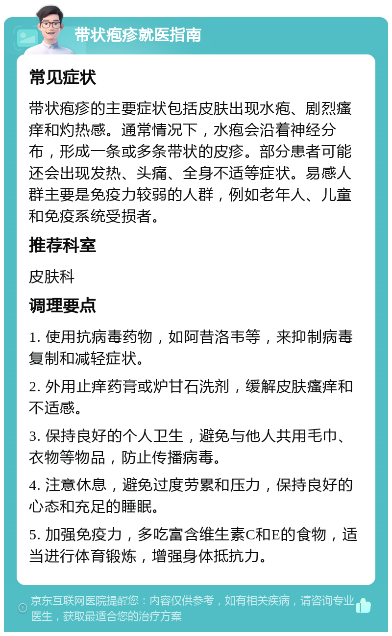 带状疱疹就医指南 常见症状 带状疱疹的主要症状包括皮肤出现水疱、剧烈瘙痒和灼热感。通常情况下，水疱会沿着神经分布，形成一条或多条带状的皮疹。部分患者可能还会出现发热、头痛、全身不适等症状。易感人群主要是免疫力较弱的人群，例如老年人、儿童和免疫系统受损者。 推荐科室 皮肤科 调理要点 1. 使用抗病毒药物，如阿昔洛韦等，来抑制病毒复制和减轻症状。 2. 外用止痒药膏或炉甘石洗剂，缓解皮肤瘙痒和不适感。 3. 保持良好的个人卫生，避免与他人共用毛巾、衣物等物品，防止传播病毒。 4. 注意休息，避免过度劳累和压力，保持良好的心态和充足的睡眠。 5. 加强免疫力，多吃富含维生素C和E的食物，适当进行体育锻炼，增强身体抵抗力。