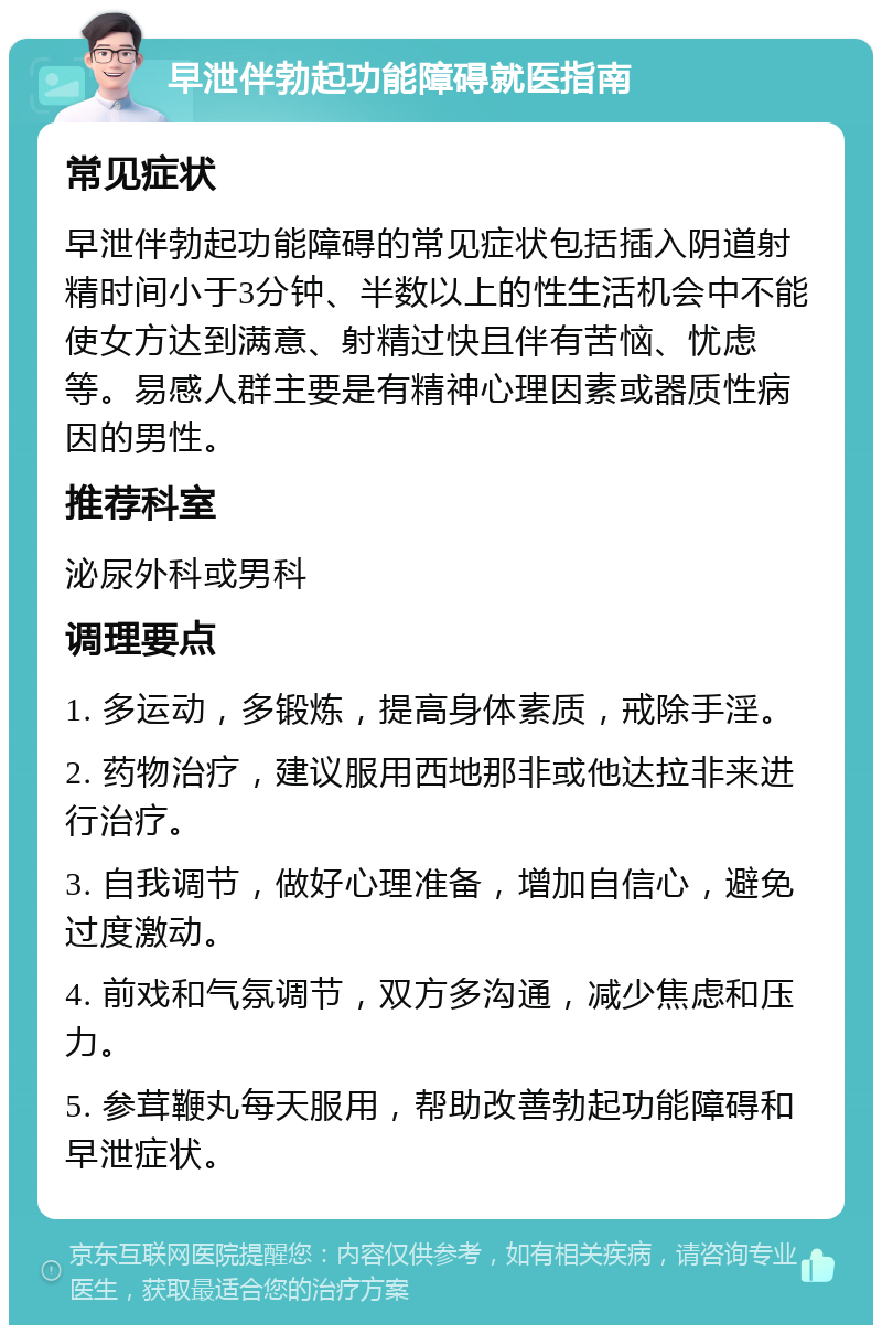 早泄伴勃起功能障碍就医指南 常见症状 早泄伴勃起功能障碍的常见症状包括插入阴道射精时间小于3分钟、半数以上的性生活机会中不能使女方达到满意、射精过快且伴有苦恼、忧虑等。易感人群主要是有精神心理因素或器质性病因的男性。 推荐科室 泌尿外科或男科 调理要点 1. 多运动，多锻炼，提高身体素质，戒除手淫。 2. 药物治疗，建议服用西地那非或他达拉非来进行治疗。 3. 自我调节，做好心理准备，增加自信心，避免过度激动。 4. 前戏和气氛调节，双方多沟通，减少焦虑和压力。 5. 参茸鞭丸每天服用，帮助改善勃起功能障碍和早泄症状。