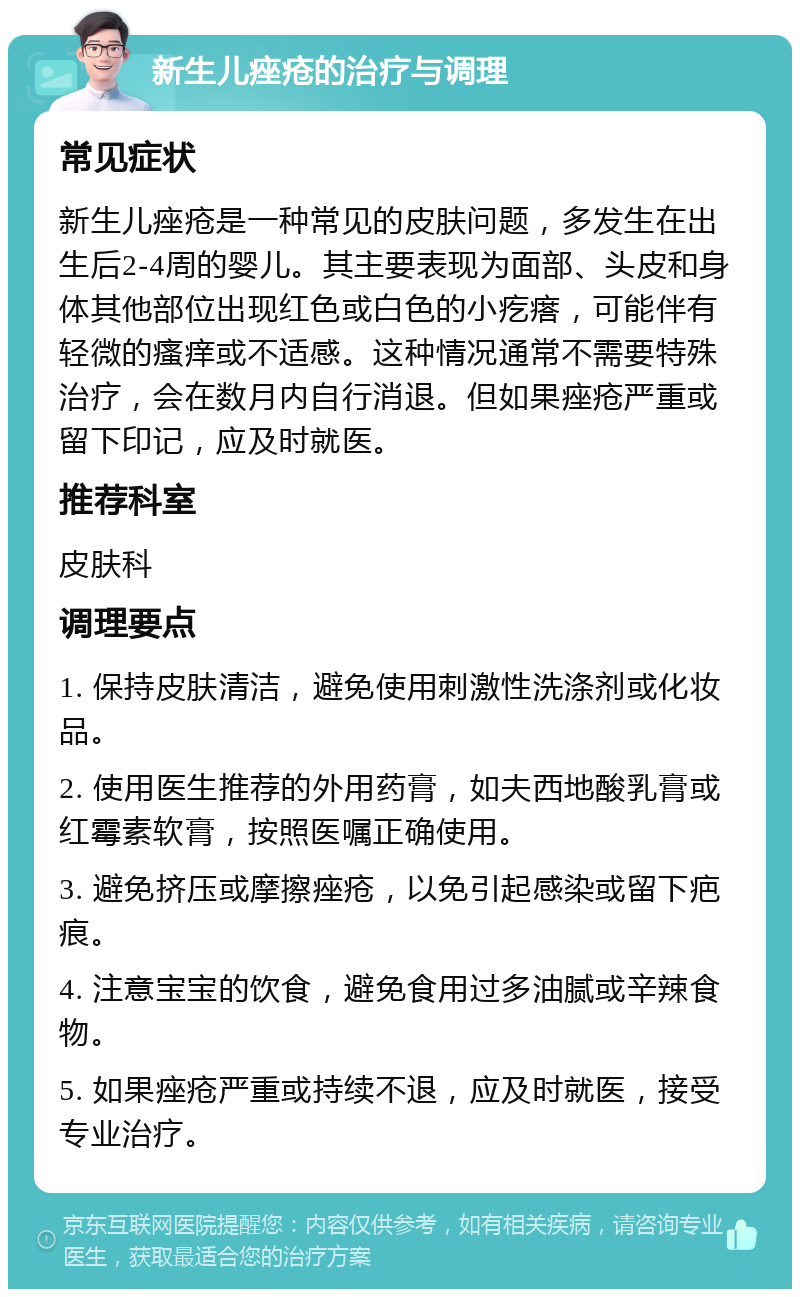 新生儿痤疮的治疗与调理 常见症状 新生儿痤疮是一种常见的皮肤问题，多发生在出生后2-4周的婴儿。其主要表现为面部、头皮和身体其他部位出现红色或白色的小疙瘩，可能伴有轻微的瘙痒或不适感。这种情况通常不需要特殊治疗，会在数月内自行消退。但如果痤疮严重或留下印记，应及时就医。 推荐科室 皮肤科 调理要点 1. 保持皮肤清洁，避免使用刺激性洗涤剂或化妆品。 2. 使用医生推荐的外用药膏，如夫西地酸乳膏或红霉素软膏，按照医嘱正确使用。 3. 避免挤压或摩擦痤疮，以免引起感染或留下疤痕。 4. 注意宝宝的饮食，避免食用过多油腻或辛辣食物。 5. 如果痤疮严重或持续不退，应及时就医，接受专业治疗。