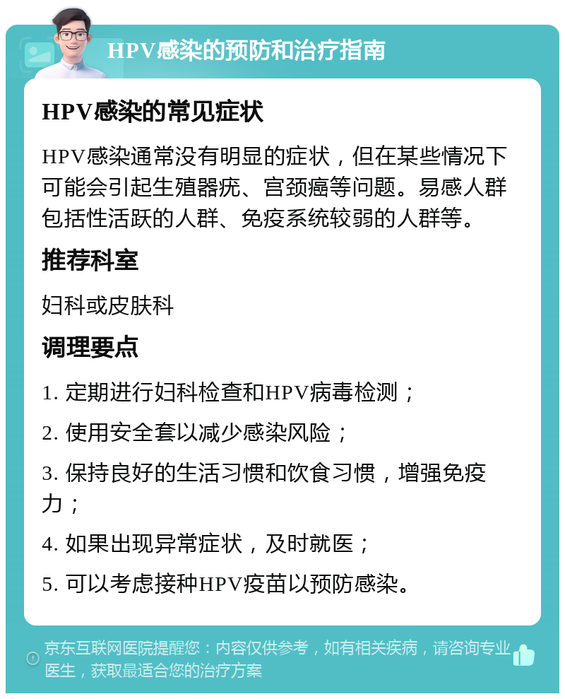 HPV感染的预防和治疗指南 HPV感染的常见症状 HPV感染通常没有明显的症状，但在某些情况下可能会引起生殖器疣、宫颈癌等问题。易感人群包括性活跃的人群、免疫系统较弱的人群等。 推荐科室 妇科或皮肤科 调理要点 1. 定期进行妇科检查和HPV病毒检测； 2. 使用安全套以减少感染风险； 3. 保持良好的生活习惯和饮食习惯，增强免疫力； 4. 如果出现异常症状，及时就医； 5. 可以考虑接种HPV疫苗以预防感染。