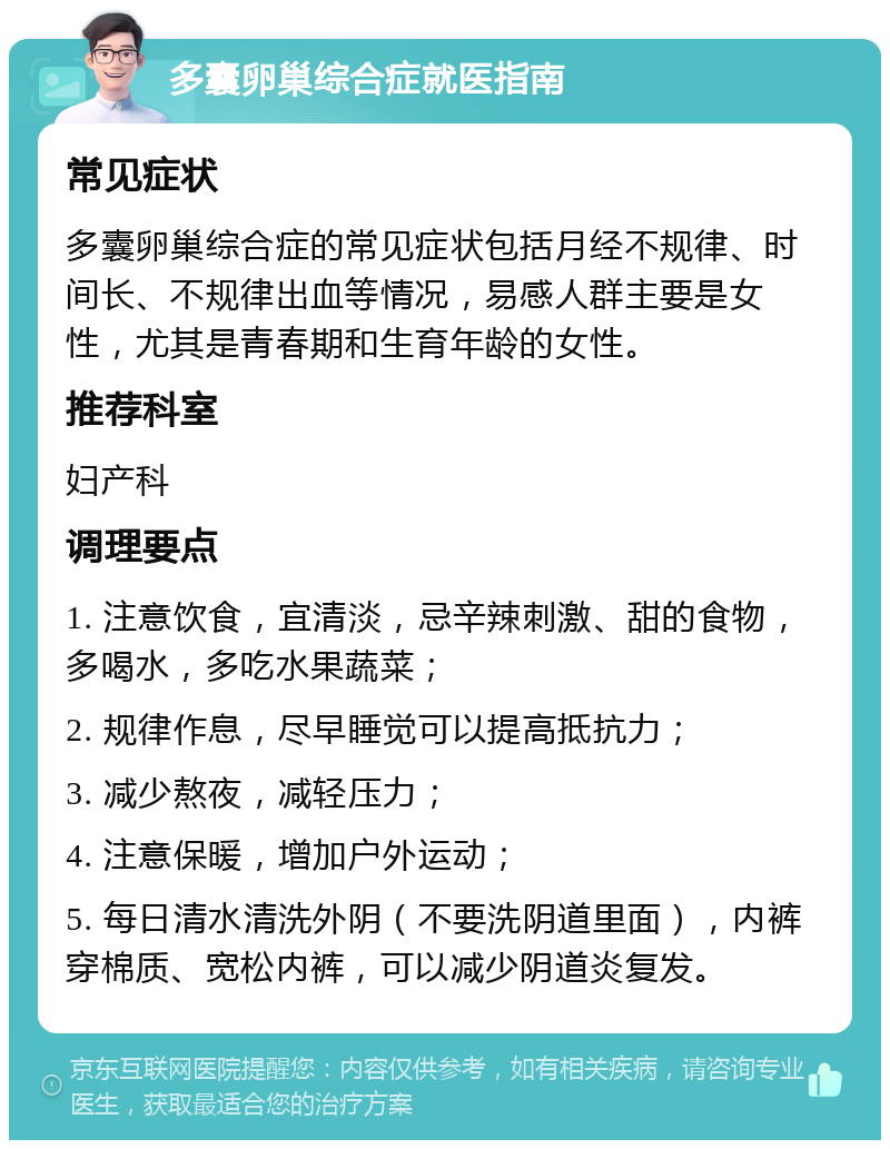 多囊卵巢综合症就医指南 常见症状 多囊卵巢综合症的常见症状包括月经不规律、时间长、不规律出血等情况，易感人群主要是女性，尤其是青春期和生育年龄的女性。 推荐科室 妇产科 调理要点 1. 注意饮食，宜清淡，忌辛辣刺激、甜的食物，多喝水，多吃水果蔬菜； 2. 规律作息，尽早睡觉可以提高抵抗力； 3. 减少熬夜，减轻压力； 4. 注意保暖，增加户外运动； 5. 每日清水清洗外阴（不要洗阴道里面），内裤穿棉质、宽松内裤，可以减少阴道炎复发。