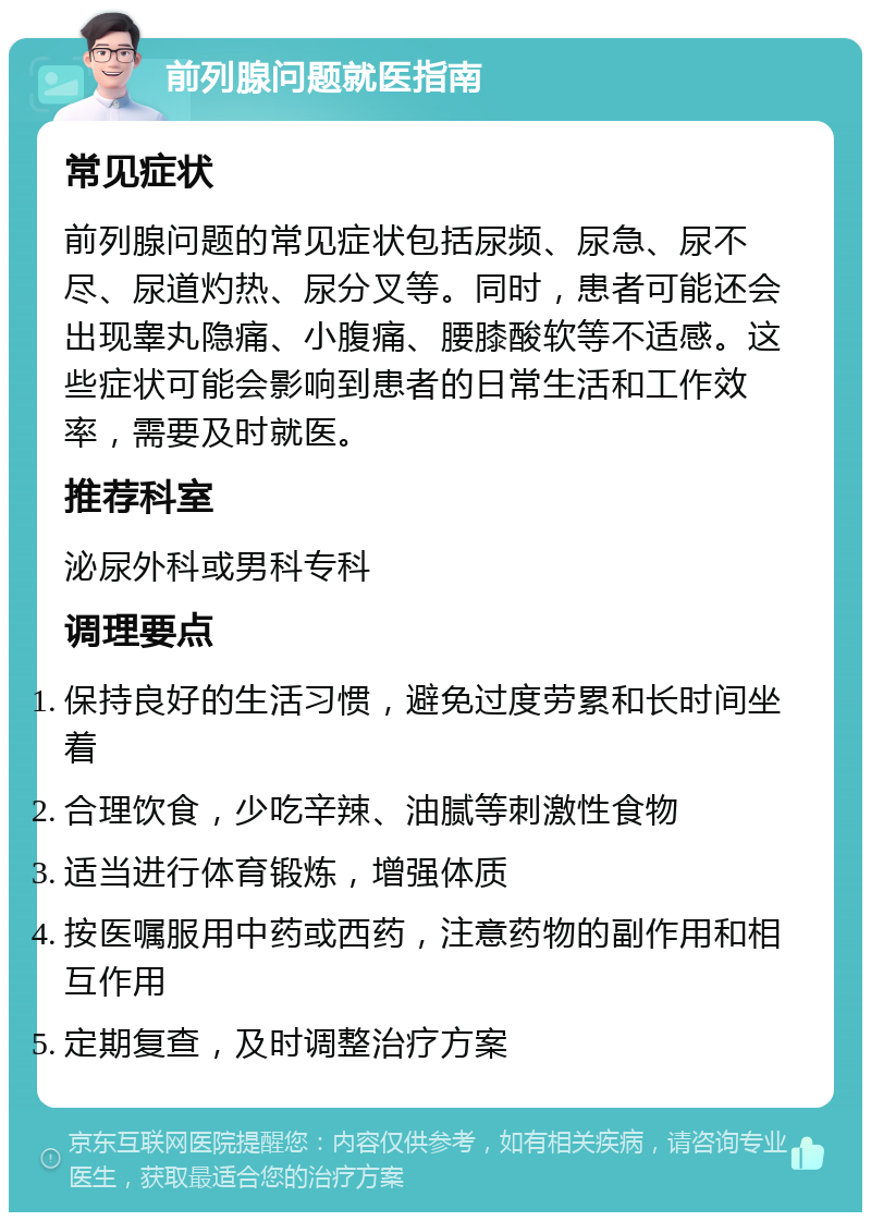 前列腺问题就医指南 常见症状 前列腺问题的常见症状包括尿频、尿急、尿不尽、尿道灼热、尿分叉等。同时，患者可能还会出现睾丸隐痛、小腹痛、腰膝酸软等不适感。这些症状可能会影响到患者的日常生活和工作效率，需要及时就医。 推荐科室 泌尿外科或男科专科 调理要点 保持良好的生活习惯，避免过度劳累和长时间坐着 合理饮食，少吃辛辣、油腻等刺激性食物 适当进行体育锻炼，增强体质 按医嘱服用中药或西药，注意药物的副作用和相互作用 定期复查，及时调整治疗方案