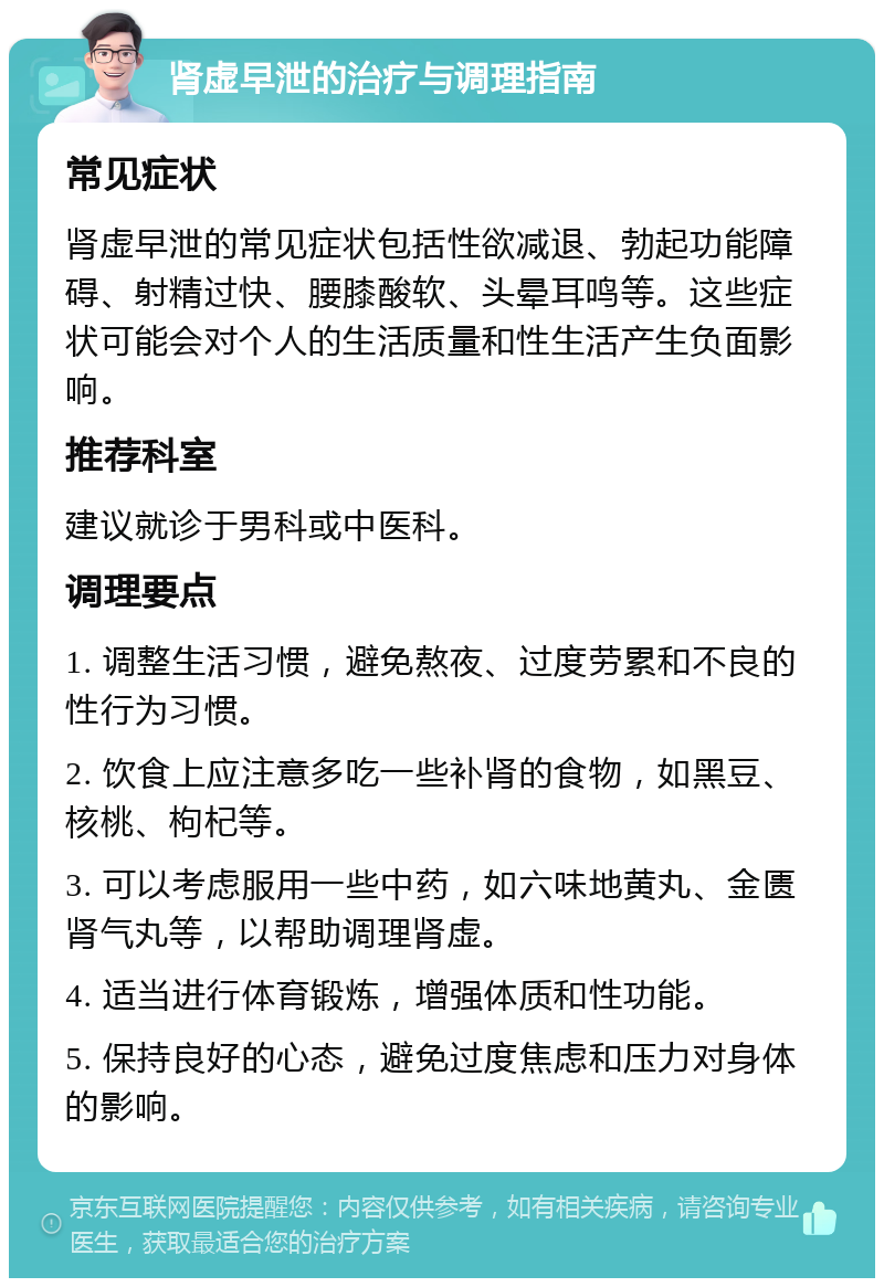 肾虚早泄的治疗与调理指南 常见症状 肾虚早泄的常见症状包括性欲减退、勃起功能障碍、射精过快、腰膝酸软、头晕耳鸣等。这些症状可能会对个人的生活质量和性生活产生负面影响。 推荐科室 建议就诊于男科或中医科。 调理要点 1. 调整生活习惯，避免熬夜、过度劳累和不良的性行为习惯。 2. 饮食上应注意多吃一些补肾的食物，如黑豆、核桃、枸杞等。 3. 可以考虑服用一些中药，如六味地黄丸、金匮肾气丸等，以帮助调理肾虚。 4. 适当进行体育锻炼，增强体质和性功能。 5. 保持良好的心态，避免过度焦虑和压力对身体的影响。