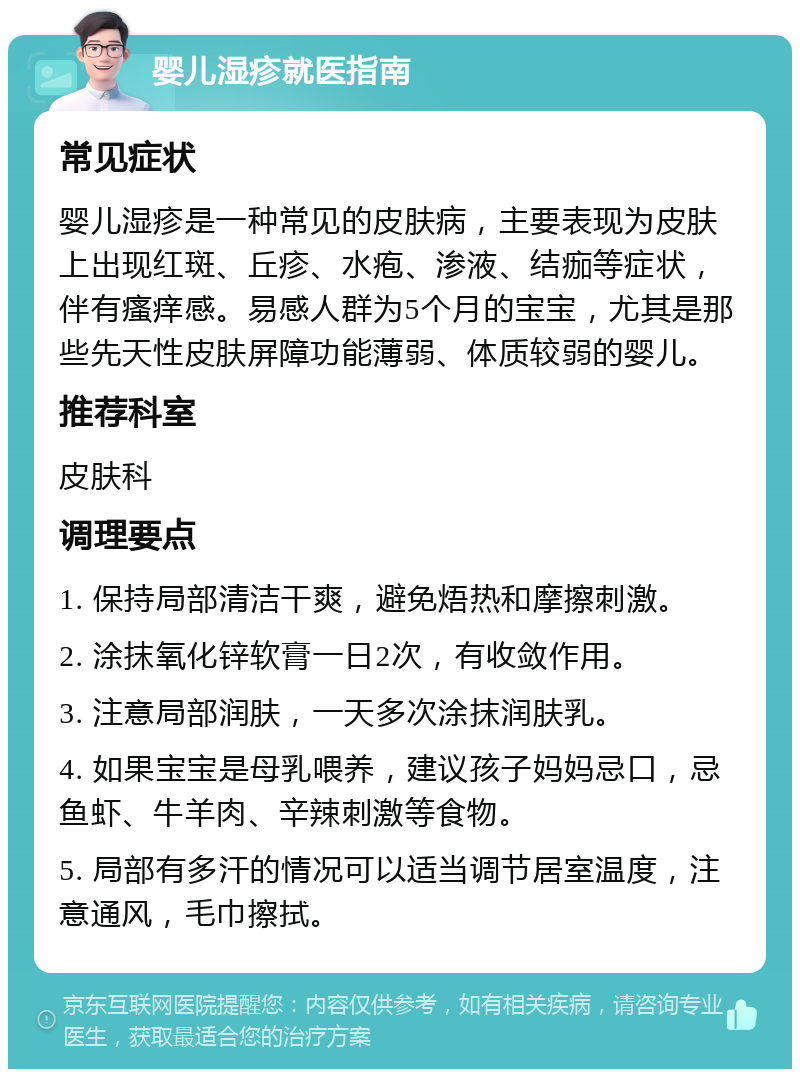 婴儿湿疹就医指南 常见症状 婴儿湿疹是一种常见的皮肤病，主要表现为皮肤上出现红斑、丘疹、水疱、渗液、结痂等症状，伴有瘙痒感。易感人群为5个月的宝宝，尤其是那些先天性皮肤屏障功能薄弱、体质较弱的婴儿。 推荐科室 皮肤科 调理要点 1. 保持局部清洁干爽，避免焐热和摩擦刺激。 2. 涂抹氧化锌软膏一日2次，有收敛作用。 3. 注意局部润肤，一天多次涂抹润肤乳。 4. 如果宝宝是母乳喂养，建议孩子妈妈忌口，忌鱼虾、牛羊肉、辛辣刺激等食物。 5. 局部有多汗的情况可以适当调节居室温度，注意通风，毛巾擦拭。