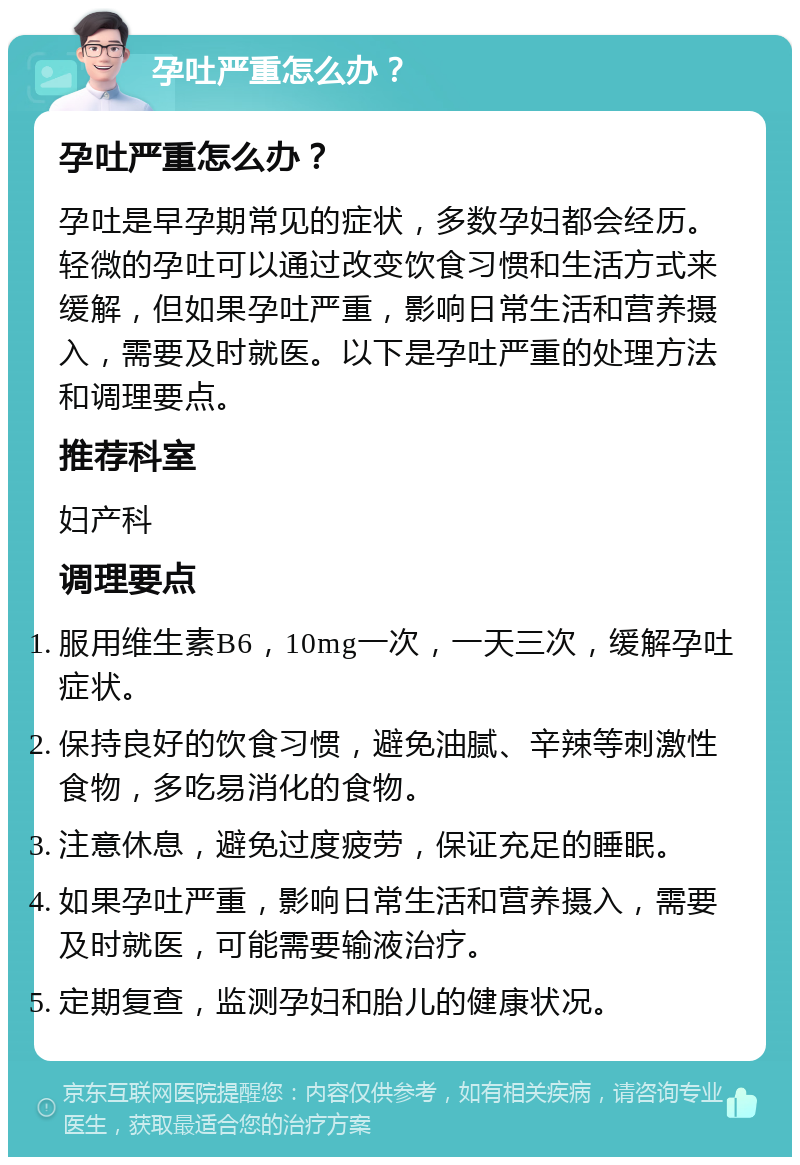 孕吐严重怎么办？ 孕吐严重怎么办？ 孕吐是早孕期常见的症状，多数孕妇都会经历。轻微的孕吐可以通过改变饮食习惯和生活方式来缓解，但如果孕吐严重，影响日常生活和营养摄入，需要及时就医。以下是孕吐严重的处理方法和调理要点。 推荐科室 妇产科 调理要点 服用维生素B6，10mg一次，一天三次，缓解孕吐症状。 保持良好的饮食习惯，避免油腻、辛辣等刺激性食物，多吃易消化的食物。 注意休息，避免过度疲劳，保证充足的睡眠。 如果孕吐严重，影响日常生活和营养摄入，需要及时就医，可能需要输液治疗。 定期复查，监测孕妇和胎儿的健康状况。