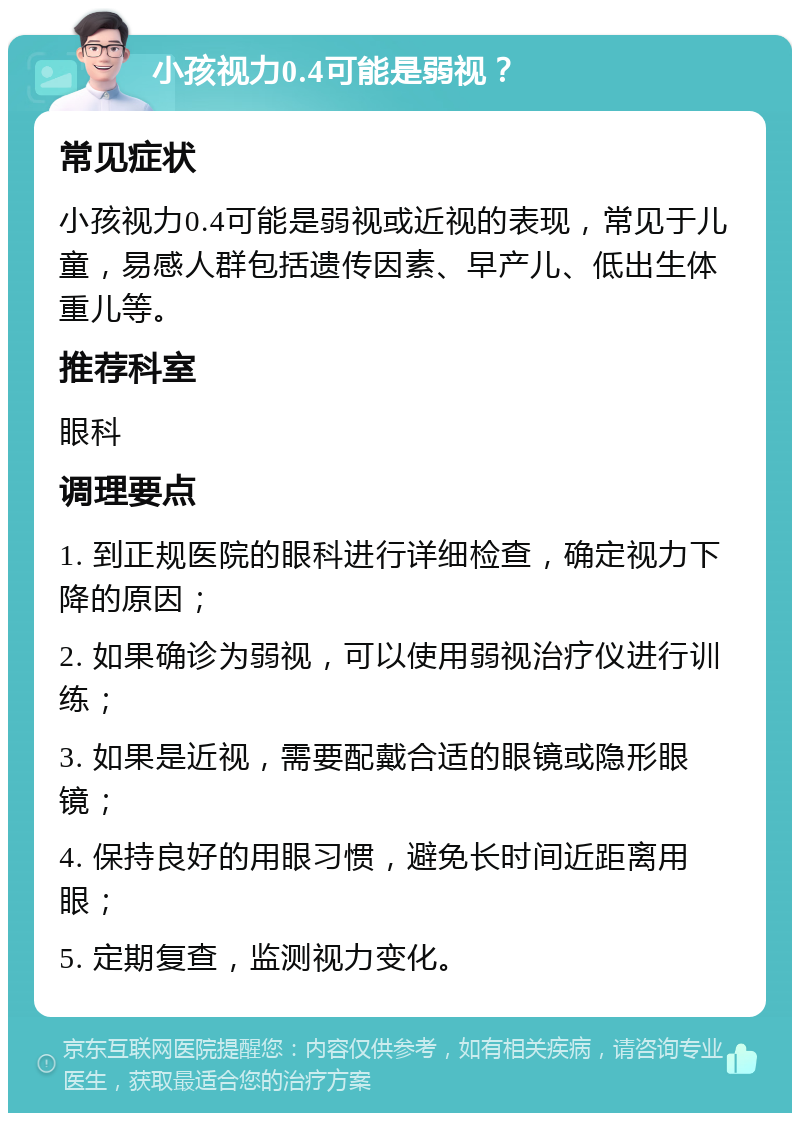 小孩视力0.4可能是弱视？ 常见症状 小孩视力0.4可能是弱视或近视的表现，常见于儿童，易感人群包括遗传因素、早产儿、低出生体重儿等。 推荐科室 眼科 调理要点 1. 到正规医院的眼科进行详细检查，确定视力下降的原因； 2. 如果确诊为弱视，可以使用弱视治疗仪进行训练； 3. 如果是近视，需要配戴合适的眼镜或隐形眼镜； 4. 保持良好的用眼习惯，避免长时间近距离用眼； 5. 定期复查，监测视力变化。