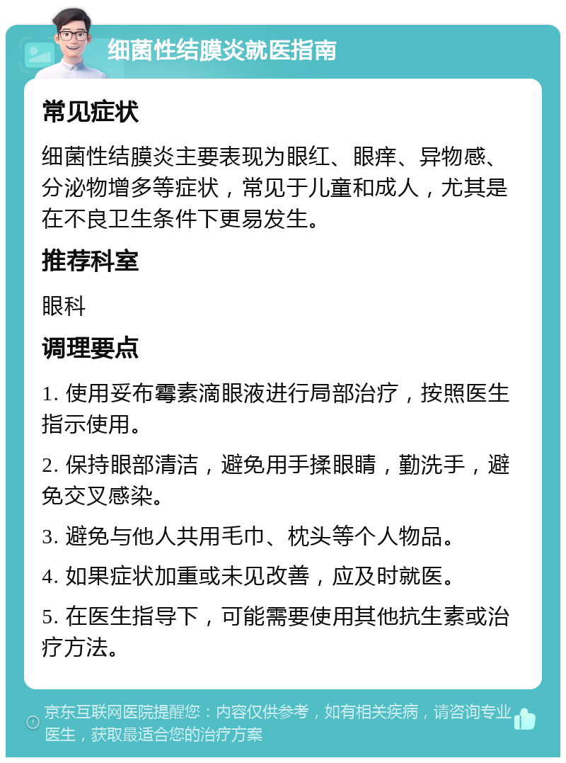 细菌性结膜炎就医指南 常见症状 细菌性结膜炎主要表现为眼红、眼痒、异物感、分泌物增多等症状，常见于儿童和成人，尤其是在不良卫生条件下更易发生。 推荐科室 眼科 调理要点 1. 使用妥布霉素滴眼液进行局部治疗，按照医生指示使用。 2. 保持眼部清洁，避免用手揉眼睛，勤洗手，避免交叉感染。 3. 避免与他人共用毛巾、枕头等个人物品。 4. 如果症状加重或未见改善，应及时就医。 5. 在医生指导下，可能需要使用其他抗生素或治疗方法。