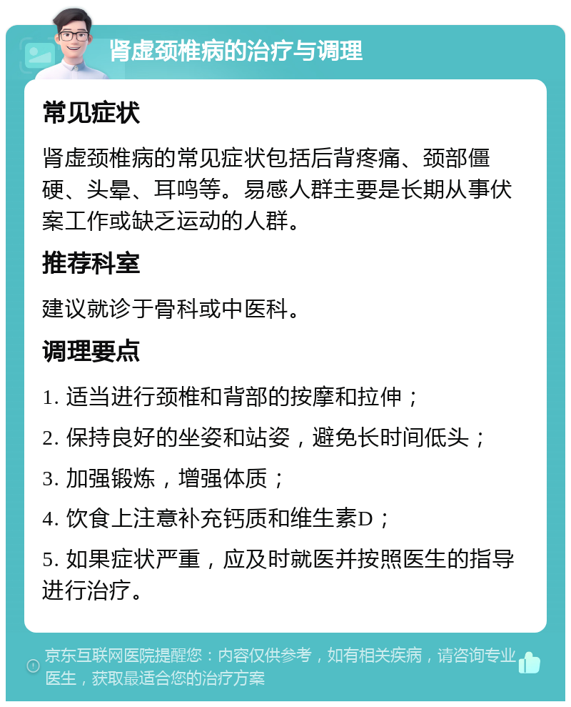 肾虚颈椎病的治疗与调理 常见症状 肾虚颈椎病的常见症状包括后背疼痛、颈部僵硬、头晕、耳鸣等。易感人群主要是长期从事伏案工作或缺乏运动的人群。 推荐科室 建议就诊于骨科或中医科。 调理要点 1. 适当进行颈椎和背部的按摩和拉伸； 2. 保持良好的坐姿和站姿，避免长时间低头； 3. 加强锻炼，增强体质； 4. 饮食上注意补充钙质和维生素D； 5. 如果症状严重，应及时就医并按照医生的指导进行治疗。