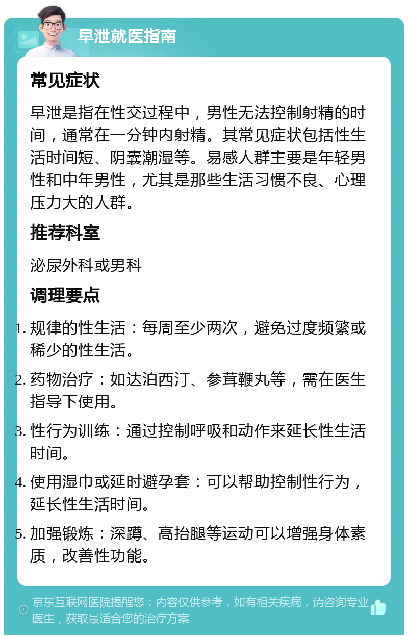 早泄就医指南 常见症状 早泄是指在性交过程中，男性无法控制射精的时间，通常在一分钟内射精。其常见症状包括性生活时间短、阴囊潮湿等。易感人群主要是年轻男性和中年男性，尤其是那些生活习惯不良、心理压力大的人群。 推荐科室 泌尿外科或男科 调理要点 规律的性生活：每周至少两次，避免过度频繁或稀少的性生活。 药物治疗：如达泊西汀、参茸鞭丸等，需在医生指导下使用。 性行为训练：通过控制呼吸和动作来延长性生活时间。 使用湿巾或延时避孕套：可以帮助控制性行为，延长性生活时间。 加强锻炼：深蹲、高抬腿等运动可以增强身体素质，改善性功能。