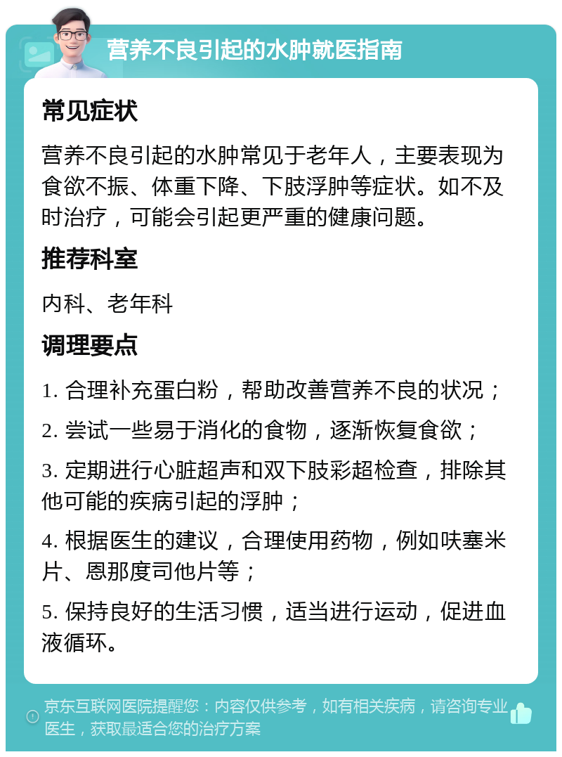 营养不良引起的水肿就医指南 常见症状 营养不良引起的水肿常见于老年人，主要表现为食欲不振、体重下降、下肢浮肿等症状。如不及时治疗，可能会引起更严重的健康问题。 推荐科室 内科、老年科 调理要点 1. 合理补充蛋白粉，帮助改善营养不良的状况； 2. 尝试一些易于消化的食物，逐渐恢复食欲； 3. 定期进行心脏超声和双下肢彩超检查，排除其他可能的疾病引起的浮肿； 4. 根据医生的建议，合理使用药物，例如呋塞米片、恩那度司他片等； 5. 保持良好的生活习惯，适当进行运动，促进血液循环。