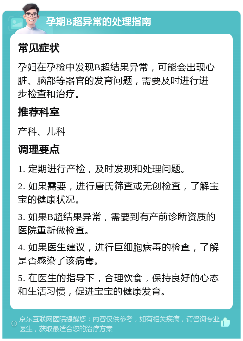 孕期B超异常的处理指南 常见症状 孕妇在孕检中发现B超结果异常，可能会出现心脏、脑部等器官的发育问题，需要及时进行进一步检查和治疗。 推荐科室 产科、儿科 调理要点 1. 定期进行产检，及时发现和处理问题。 2. 如果需要，进行唐氏筛查或无创检查，了解宝宝的健康状况。 3. 如果B超结果异常，需要到有产前诊断资质的医院重新做检查。 4. 如果医生建议，进行巨细胞病毒的检查，了解是否感染了该病毒。 5. 在医生的指导下，合理饮食，保持良好的心态和生活习惯，促进宝宝的健康发育。