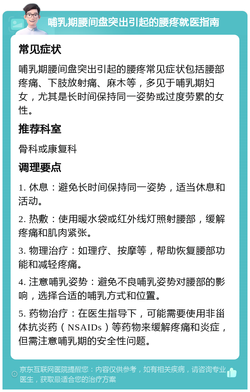 哺乳期腰间盘突出引起的腰疼就医指南 常见症状 哺乳期腰间盘突出引起的腰疼常见症状包括腰部疼痛、下肢放射痛、麻木等，多见于哺乳期妇女，尤其是长时间保持同一姿势或过度劳累的女性。 推荐科室 骨科或康复科 调理要点 1. 休息：避免长时间保持同一姿势，适当休息和活动。 2. 热敷：使用暖水袋或红外线灯照射腰部，缓解疼痛和肌肉紧张。 3. 物理治疗：如理疗、按摩等，帮助恢复腰部功能和减轻疼痛。 4. 注意哺乳姿势：避免不良哺乳姿势对腰部的影响，选择合适的哺乳方式和位置。 5. 药物治疗：在医生指导下，可能需要使用非甾体抗炎药（NSAIDs）等药物来缓解疼痛和炎症，但需注意哺乳期的安全性问题。