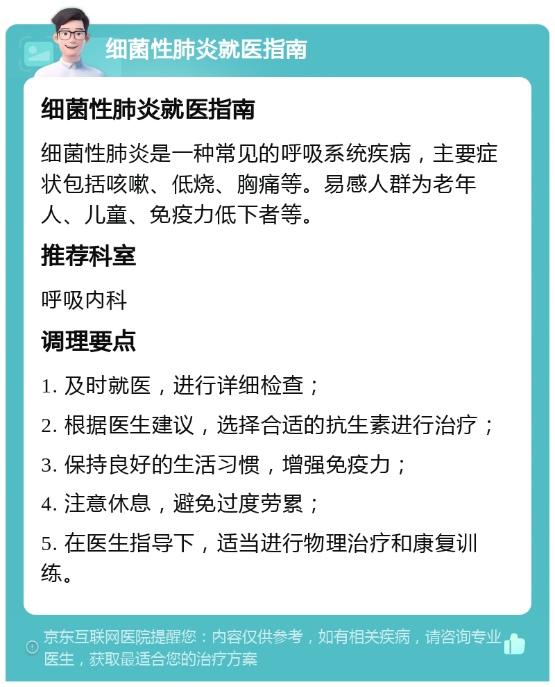 细菌性肺炎就医指南 细菌性肺炎就医指南 细菌性肺炎是一种常见的呼吸系统疾病，主要症状包括咳嗽、低烧、胸痛等。易感人群为老年人、儿童、免疫力低下者等。 推荐科室 呼吸内科 调理要点 1. 及时就医，进行详细检查； 2. 根据医生建议，选择合适的抗生素进行治疗； 3. 保持良好的生活习惯，增强免疫力； 4. 注意休息，避免过度劳累； 5. 在医生指导下，适当进行物理治疗和康复训练。