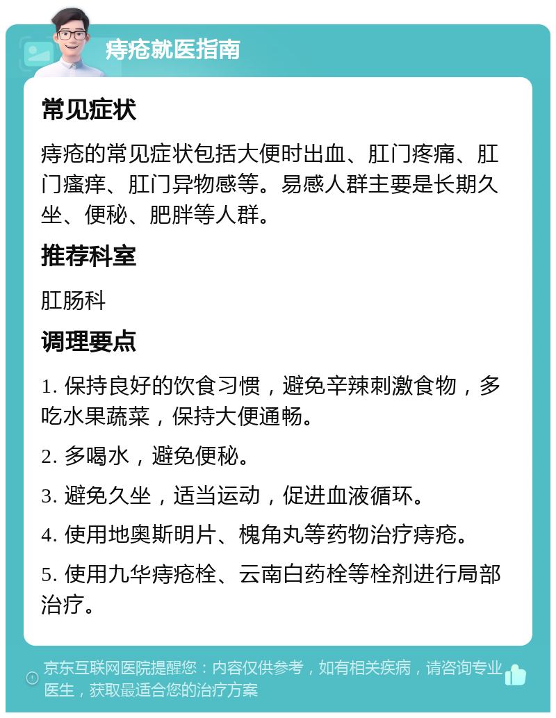 痔疮就医指南 常见症状 痔疮的常见症状包括大便时出血、肛门疼痛、肛门瘙痒、肛门异物感等。易感人群主要是长期久坐、便秘、肥胖等人群。 推荐科室 肛肠科 调理要点 1. 保持良好的饮食习惯，避免辛辣刺激食物，多吃水果蔬菜，保持大便通畅。 2. 多喝水，避免便秘。 3. 避免久坐，适当运动，促进血液循环。 4. 使用地奥斯明片、槐角丸等药物治疗痔疮。 5. 使用九华痔疮栓、云南白药栓等栓剂进行局部治疗。