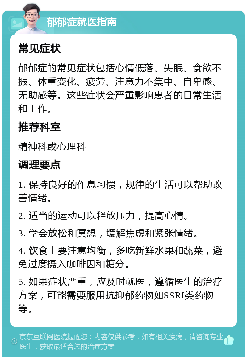 郁郁症就医指南 常见症状 郁郁症的常见症状包括心情低落、失眠、食欲不振、体重变化、疲劳、注意力不集中、自卑感、无助感等。这些症状会严重影响患者的日常生活和工作。 推荐科室 精神科或心理科 调理要点 1. 保持良好的作息习惯，规律的生活可以帮助改善情绪。 2. 适当的运动可以释放压力，提高心情。 3. 学会放松和冥想，缓解焦虑和紧张情绪。 4. 饮食上要注意均衡，多吃新鲜水果和蔬菜，避免过度摄入咖啡因和糖分。 5. 如果症状严重，应及时就医，遵循医生的治疗方案，可能需要服用抗抑郁药物如SSRI类药物等。