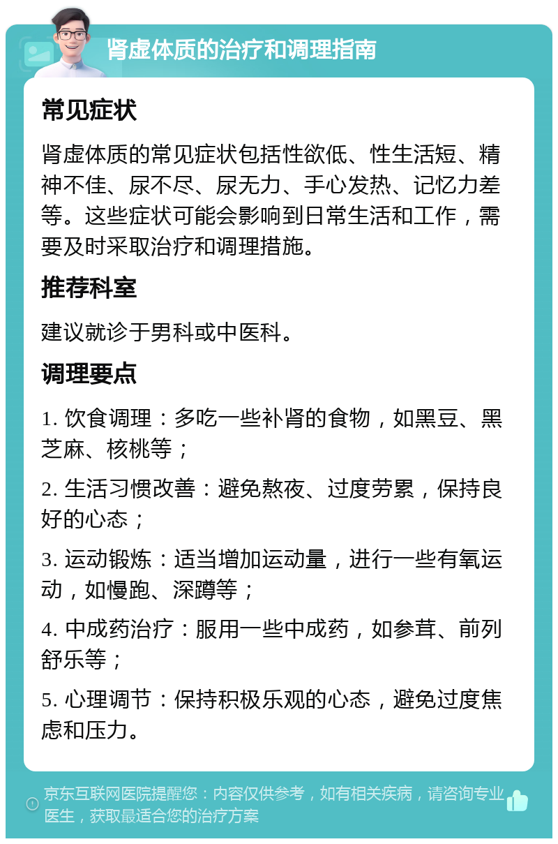 肾虚体质的治疗和调理指南 常见症状 肾虚体质的常见症状包括性欲低、性生活短、精神不佳、尿不尽、尿无力、手心发热、记忆力差等。这些症状可能会影响到日常生活和工作，需要及时采取治疗和调理措施。 推荐科室 建议就诊于男科或中医科。 调理要点 1. 饮食调理：多吃一些补肾的食物，如黑豆、黑芝麻、核桃等； 2. 生活习惯改善：避免熬夜、过度劳累，保持良好的心态； 3. 运动锻炼：适当增加运动量，进行一些有氧运动，如慢跑、深蹲等； 4. 中成药治疗：服用一些中成药，如参茸、前列舒乐等； 5. 心理调节：保持积极乐观的心态，避免过度焦虑和压力。