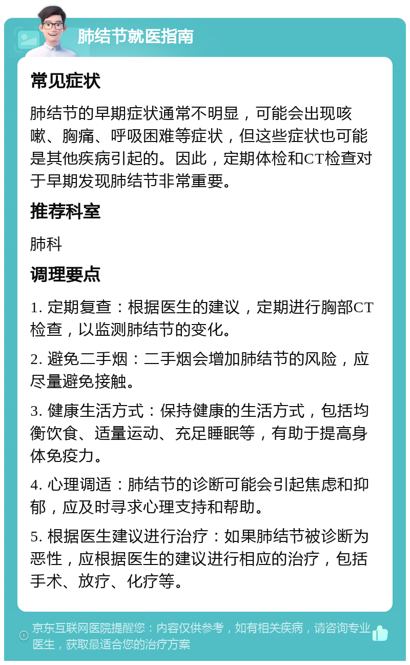 肺结节就医指南 常见症状 肺结节的早期症状通常不明显，可能会出现咳嗽、胸痛、呼吸困难等症状，但这些症状也可能是其他疾病引起的。因此，定期体检和CT检查对于早期发现肺结节非常重要。 推荐科室 肺科 调理要点 1. 定期复查：根据医生的建议，定期进行胸部CT检查，以监测肺结节的变化。 2. 避免二手烟：二手烟会增加肺结节的风险，应尽量避免接触。 3. 健康生活方式：保持健康的生活方式，包括均衡饮食、适量运动、充足睡眠等，有助于提高身体免疫力。 4. 心理调适：肺结节的诊断可能会引起焦虑和抑郁，应及时寻求心理支持和帮助。 5. 根据医生建议进行治疗：如果肺结节被诊断为恶性，应根据医生的建议进行相应的治疗，包括手术、放疗、化疗等。