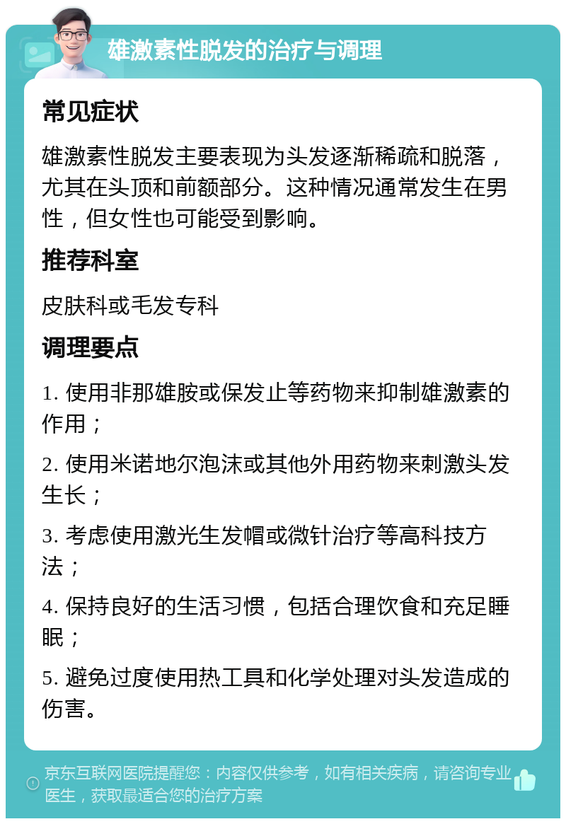 雄激素性脱发的治疗与调理 常见症状 雄激素性脱发主要表现为头发逐渐稀疏和脱落，尤其在头顶和前额部分。这种情况通常发生在男性，但女性也可能受到影响。 推荐科室 皮肤科或毛发专科 调理要点 1. 使用非那雄胺或保发止等药物来抑制雄激素的作用； 2. 使用米诺地尔泡沫或其他外用药物来刺激头发生长； 3. 考虑使用激光生发帽或微针治疗等高科技方法； 4. 保持良好的生活习惯，包括合理饮食和充足睡眠； 5. 避免过度使用热工具和化学处理对头发造成的伤害。