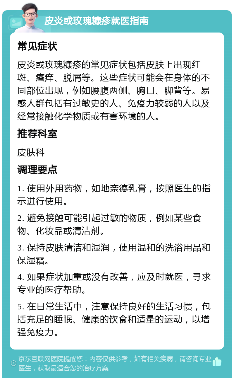 皮炎或玫瑰糠疹就医指南 常见症状 皮炎或玫瑰糠疹的常见症状包括皮肤上出现红斑、瘙痒、脱屑等。这些症状可能会在身体的不同部位出现，例如腰腹两侧、胸口、脚背等。易感人群包括有过敏史的人、免疫力较弱的人以及经常接触化学物质或有害环境的人。 推荐科室 皮肤科 调理要点 1. 使用外用药物，如地奈德乳膏，按照医生的指示进行使用。 2. 避免接触可能引起过敏的物质，例如某些食物、化妆品或清洁剂。 3. 保持皮肤清洁和湿润，使用温和的洗浴用品和保湿霜。 4. 如果症状加重或没有改善，应及时就医，寻求专业的医疗帮助。 5. 在日常生活中，注意保持良好的生活习惯，包括充足的睡眠、健康的饮食和适量的运动，以增强免疫力。