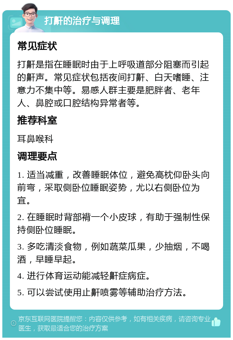 打鼾的治疗与调理 常见症状 打鼾是指在睡眠时由于上呼吸道部分阻塞而引起的鼾声。常见症状包括夜间打鼾、白天嗜睡、注意力不集中等。易感人群主要是肥胖者、老年人、鼻腔或口腔结构异常者等。 推荐科室 耳鼻喉科 调理要点 1. 适当减重，改善睡眠体位，避免高枕仰卧头向前弯，采取侧卧位睡眠姿势，尤以右侧卧位为宜。 2. 在睡眠时背部褙一个小皮球，有助于强制性保持侧卧位睡眠。 3. 多吃清淡食物，例如蔬菜瓜果，少抽烟，不喝酒，早睡早起。 4. 进行体育运动能减轻鼾症病症。 5. 可以尝试使用止鼾喷雾等辅助治疗方法。