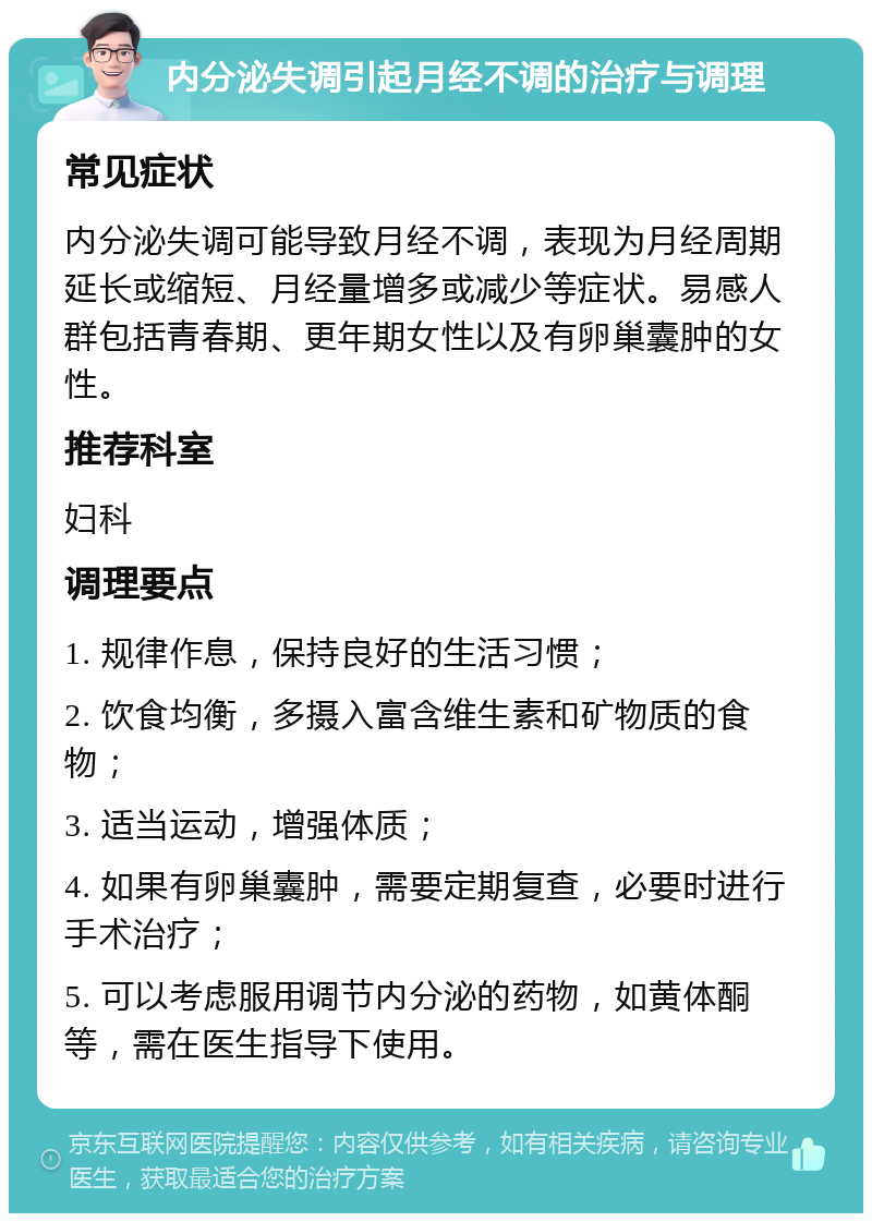 内分泌失调引起月经不调的治疗与调理 常见症状 内分泌失调可能导致月经不调，表现为月经周期延长或缩短、月经量增多或减少等症状。易感人群包括青春期、更年期女性以及有卵巢囊肿的女性。 推荐科室 妇科 调理要点 1. 规律作息，保持良好的生活习惯； 2. 饮食均衡，多摄入富含维生素和矿物质的食物； 3. 适当运动，增强体质； 4. 如果有卵巢囊肿，需要定期复查，必要时进行手术治疗； 5. 可以考虑服用调节内分泌的药物，如黄体酮等，需在医生指导下使用。