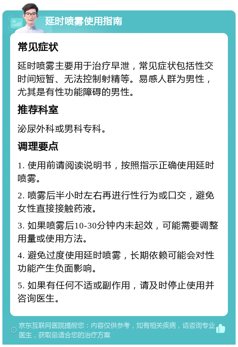 延时喷雾使用指南 常见症状 延时喷雾主要用于治疗早泄，常见症状包括性交时间短暂、无法控制射精等。易感人群为男性，尤其是有性功能障碍的男性。 推荐科室 泌尿外科或男科专科。 调理要点 1. 使用前请阅读说明书，按照指示正确使用延时喷雾。 2. 喷雾后半小时左右再进行性行为或口交，避免女性直接接触药液。 3. 如果喷雾后10-30分钟内未起效，可能需要调整用量或使用方法。 4. 避免过度使用延时喷雾，长期依赖可能会对性功能产生负面影响。 5. 如果有任何不适或副作用，请及时停止使用并咨询医生。